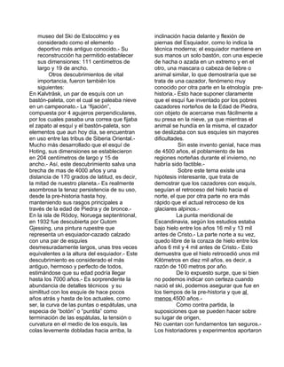 museo del Ski de Estocolmo y es 
considerado como el elemento 
deportivo más antiguo conocido.- Su 
reconstrucción ha permitido establecer 
sus dimensiones: 111 centímetros de 
largo y 19 de ancho. 
Otros descubrimientos de vital 
importancia, fueron también los 
siguientes: 
En Kalvträsk, un par de esquís con un 
bastón-paleta, con el cual se paleaba nieve 
en un campeonato.- La “fijación”, 
compuesta por 4 agujeros perpendiculares, 
por los cuales pasaba una correa que fijaba 
el zapato al esquí y el bastón-paleta, son 
elementos que aun hoy día, se encuentran 
en uso entre las tribus de Siberia Oriental.- 
Mucho más desarrollado que el esquí de 
Hoting, sus dimensiones se establecieron 
en 204 centímetros de largo y 15 de 
ancho.- Así, este descubrimiento salva una 
brecha de mas de 4000 años y una 
distancia de 170 grados de latitud, es decir, 
la mitad de nuestro planeta.- Es realmente 
asombrosa la tenaz persistencia de su uso, 
desde la pre-historia hasta hoy, 
manteniendo sus rasgos principales a 
través de la edad de Piedra y de bronce.- 
En la isla de Rödoy, Noruega septentrional, 
en 1932 fue descubierta por Gutom 
Gjessing, una pintura rupestre que 
representa un esquiador-cazado calzado 
con una par de esquíes 
desmesuradamente largos, unas tres veces 
equivalentes a la altura del esquiador.- Este 
descubrimiento es considerado el más 
antiguo, hermoso y perfecto de todos, 
estimándose que su edad podría llegar 
hasta los 7000 años.- Es sorprendente la 
abundancia de detalles técnicos y su 
similitud con los esquíe de hace pocos 
años atrás y hasta de los actuales, como 
ser, la curva de las puntas o espátulas, una 
especia de “botón” o “puntita” como 
terminación de las espátulas, la tensión o 
curvatura en el medio de los esquís, las 
colas levemente dobladas hacia arriba, la 
inclinación hacia delante y flexión de 
piernas del Esquiador, como lo indica la 
técnica moderna; el esquiador mantiene en 
sus manos un solo bastón, con una especie 
de hacha o azada en un extremo y en el 
otro, una mascara o cabeza de liebre o 
animal similar, lo que demostraría que se 
trata de una cazador, fenómeno muy 
conocido por otra parte en la etnología pre-historia.- 
Esto hace suponer claramente 
que el esquí fue inventado por los pobres 
cazadores norteños de la Edad de Piedra, 
con objeto de acercarse mas fácilmente a 
su presa en la nieve, ya que mientras el 
animal se hundía en la misma, el cazador 
se deslizaba con sus esquíes sin mayores 
dificultades. 
Sin este invento genial, hace mas 
de 4500 años, el poblamiento de las 
regiones norteñas durante el invierno, no 
habría sido factible.- 
Sobre este tema existe una 
hipótesis interesante, que trata de 
demostrar que los cazadores con esquís, 
seguían el retroceso del hielo hacia el 
norte, el que por otra parte no era más 
rápido que el actual retroceso de los 
glaciares alpinos.- 
La punta meridional de 
Escandinavia, según los estudios estaba 
bajo hielo entre los años 16 mil y 13 mil 
antes de Cristo.- La parte norte a su vez, 
quedo libre de la coraza de hielo entre los 
años 6 mil y 4 mil antes de Cristo.- Esto 
demuestra que el hielo retrocedió unos mil 
Kilómetros en diez mil años, es decir, a 
razón de 100 metros por año. 
De lo expuesto surge, que si bien 
no podemos indicar con certeza cuando 
nació el ski, podemos asegurar que fue en 
los tiempos de la pre-historia y que al 
menos 4500 años.- 
Como contra partida, la 
suposiciones que se pueden hacer sobre 
su lugar de origen, 
No cuentan con fundamentos tan seguros.- 
Los historiadores y experimentos aportaron 
 