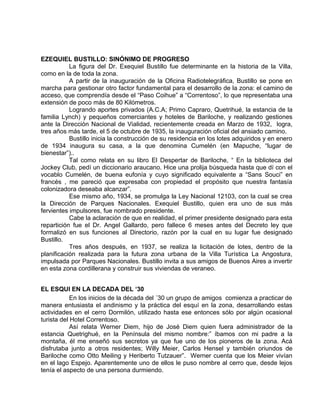 EZEQUIEL BUSTILLO: SINÓNIMO DE PROGRESO 
La figura del Dr. Exequiel Bustillo fue determinante en la historia de la Villa, 
como en la de toda la zona. 
A partir de la inauguración de la Oficina Radiotelegráfica, Bustillo se pone en 
marcha para gestionar otro factor fundamental para el desarrollo de la zona: el camino de 
acceso, que comprendía desde el “Paso Coihue” a “Correntoso”, lo que representaba una 
extensión de poco más de 80 Kilómetros. 
Logrando aportes privados (A.C.A; Primo Capraro, Quetrihué, la estancia de la 
familia Lynch) y pequeños comerciantes y hoteles de Bariloche, y realizando gestiones 
ante la Dirección Nacional de Vialidad, recientemente creada en Marzo de 1932, logra, 
tres años más tarde, el 5 de octubre de 1935, la inauguración oficial del ansiado camino. 
Bustillo inicia la construcción de su residencia en los lotes adquiridos y en enero 
de 1934 inaugura su casa, a la que denomina Cumelén (en Mapuche, “lugar de 
bienestar”).. 
Tal como relata en su libro El Despertar de Bariloche, “ En la biblioteca del 
Jockey Club, pedí un diccionario araucano. Hice una prolija búsqueda hasta que dí con el 
vocablo Cumelén, de buena eufonía y cuyo significado equivalente a “Sans Souci” en 
francés , me pareció que expresaba con propiedad el propósito que nuestra fantasía 
colonizadora deseaba alcanzar”. 
Ese mismo año, 1934, se promulga la Ley Nacional 12103, con la cual se crea 
la Dirección de Parques Nacionales. Exequiel Bustillo, quien era uno de sus más 
fervientes impulsores, fue nombrado presidente. 
Cabe la aclaración de que en realidad, el primer presidente designado para esta 
repartición fue el Dr. Angel Gallardo, pero fallece 6 meses antes del Decreto ley que 
formalizó en sus funciones al Directorio, razón por la cual en su lugar fue designado 
Bustillo. 
Tres años después, en 1937, se realiza la licitación de lotes, dentro de la 
planificación realizada para la futura zona urbana de la Villa Turística La Angostura, 
impulsada por Parques Nacionales. Bustillo invita a sus amigos de Buenos Aires a invertir 
en esta zona cordillerana y construir sus viviendas de veraneo. 
EL ESQUI EN LA DECADA DEL ‘30 
En los inicios de la década del ´30 un grupo de amigos comienza a practicar de 
manera entusiasta el andinismo y la práctica del esquí en la zona, desarrollando estas 
actividades en el cerro Dormilón, utilizado hasta ese entonces sólo por algún ocasional 
turista del Hotel Correntoso. 
Así relata Werner Diem, hijo de José Diem quien fuera administrador de la 
estancia Quetrighué, en la Península del mismo nombre:” íbamos con mi padre a la 
montaña, él me enseñó sus secretos ya que fue uno de los pioneros de la zona. Acá 
disfrutaba junto a otros residentes; Willy Meier, Carlos Hensel y también oriundos de 
Bariloche como Otto Meiling y Heriberto Tutzauer”. Werner cuenta que los Meier vivían 
en el lago Espejo. Aparentemente uno de ellos le puso nombre al cerro que, desde lejos 
tenía el aspecto de una persona durmiendo. 
 