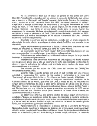 No es pretencioso decir que el esquí se generó en las pistas del Cerro 
Dormilón. “Inicialmente se juntaban con los vecinos o con gente de Bariloche que venían 
por el lago con el “Cachirulo” y el “Cóndor” que eran de la familia Capraro. Sin refugios a 
mano, subían en el día”, recuerda Diem. En 1933, decidieron construir un refugio. 
Empezaron a trabajar cuando dejó de haber nieve y se inaguró formalmente el 25 de 
mayo de 1934, a 1400 metros de altura. El grupo original, con la ayuda del poblador 
Lorenzo Martinez -que tenía el terreno desde donde parte la senda- fueron los 
encargados de construirlo. “Se hace sin colaboración económica de ningún club, aunque 
de hecho la mayoría pertenecía al CAB (Club Andino Bariloche), fundado en 1931. 
Determinaron que estaría circunscripto en la sección Correntoso del CAB, aunque 
finalmente sería donado al mismo”. 
Diseñado y construído por los pobladores, contaba con un amplio espacio de 
planta baja, de 4mts. x 6mts., y un piso en la planta alta de 3m X 6m, que se usaba como 
dormitorio. 
Según expresaba una publicidad de la época,:::”construído a una altura de 1400 
metros, se encuentra a 2 horas de senda, que parte del Puerto Arbolito.” 
La construcción es del tipo “block house”, de troncos redondos, labrados en sus 
dos caras opuestas, con entalladuras y ensamblados en las esquinas. 
Estos troncos se hallan clavados y unidos entre sí con tarugos de lenga, que le 
confieren al conjunto una gran firmeza. 
Interiormente está forrado con machimbre de una pulgada; del mismo material 
son los pisos en planta baja y alta. La cobertura del techo está realizada con tejuelas de 
ciprés y toda la estructura del refugio está montada sobre mochos de lenga, casi 
desaparecidos en la actualidad. 
Era visitado por los socios del CAB como así también del CUBA(Club 
Universitario Buenos Aires). 
Durante 1933, segundo período del CAB, el club contaba con una intensa 
actividad y congregaba 144 socios, de los cuales 4 pertenecían a la zona del 
“Correntoso”, ellos eran: Rodolfo Henry, Erich Koenecke, Carlos Hensel y Willy Meier. 
El Cerro Dormilón abarca todo un conjunto montañosos separado de la 
Cordillera central de los Andes, que limita con Chile, a modo de isla, no vinculado con 
ningún cordón montañoso de altura a otros cerros cercanos. Se ubica entre los brazos 
Machete y Rincón y las cuencas de naciente del Arroyo Blanco, afluente del Río Pireco y 
del Río Machete, con una divisoria de aguas a una altura aproximada de 1100 metros 
sobre el nivel del mar. Presenta varios picos, siendo el de mayor altura al oeste, de 
aproximadamente 1830 m.s.n.m. 
Se observó que era muy apto para la práctica del esquí, según un informe que 
detallaba:...”dispone de excelentes pistas de esquí, de moderada a mediana pendiente, 
donde las precipitaciones de nieve son importantes, permaneciendo la nieve en primavera 
y a veces hasta en verano, haciéndolo apto para disfrutar del esquí de travesía y/o de 
fondo, aún en primavera y principios del verano”. 
Aproximadamente a mediados de la década del ´30 el Directorio de Parques 
Nacionales decide incentivar la actividad de deportes de invierno para lograr una mayor 
difusión a nivel mundial del Parque Nacional Nahuel Huapi. Se inician las actividades de 
esquí en el cerro Otto( ubicado entre los lagos Nahuel Huapi y Gutierrez, al oeste de 
 