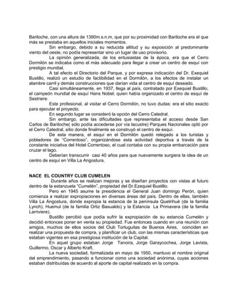 Bariloche, con una altura de 1390m.s.n.m, que por su proximidad con Bariloche era el que 
más se prestaba en aquellos iniciales momentos. 
Sin embargo, debido a su reducida altitud y su exposición al predominante 
viento del oeste, no podía representar sino un lugar de uso provisorio. 
La opinión generalizada, de los entusiastas de la época, era que el Cerro 
Dormilón se indicaba como el más adecuado para llegar a crear un centro de esquí con 
prestigio mundial. 
A tal efecto el Directorio del Parque, y por expresa indicación del Dr. Exequiel 
Bustillo, realizó un estudio de factibilidad en el Dormilón, a los efectos de instalar un 
alambre carril y demás construcciones que darían vida al centro de esquí deseado. 
Casi simultáneamente, en 1937, llega al país, contratado por Exequiel Bustillo, 
el campeón mundial de esquí Hans Nobel, quien había organizado el centro de esquí de 
Sestriere: 
Este profesional, al visitar el Cerro Dormilón, no tuvo dudas: era el sitio exacto 
para ejecutar el proyecto. 
En segundo lugar se consideró la opción del Cerro Catedral. 
Sin embargo, ante las dificultades que representaba el acceso desde San 
Carlos de Bariloche( sólo podía accederse por vía lacustre) Parques Nacionales optó por 
el Cerro Catedral, sitio donde finalmente se construyó el centro de esquí. 
De esta manera, el esquí en el Dormilón quedó relegado a los turistas y 
pobladores de “Correntoso”, organizándose esta actividad deportiva a través de la 
constante iniciativa del Hotel Correntoso, el cual contaba con su propia embarcación para 
cruzar el lago. 
Deberían transcurrir casi 40 años para que nuevamente surgiera la idea de un 
centro de esquí en Villa La Angostura. 
NACE EL COUNTRY CLUB CUMELEN 
Durante años se realizan mejoras y se diseñan proyectos con vistas al futuro 
dentro de la estanzuela “Cumelén”, propiedad del Dr.Ezequiel Bustillo. 
Pero en 1945 asume la presidencia el General Juan domingo Perón, quien 
comienza a realizar expropiaciones en diversas áreas del país. Dentro de ellas, también 
Villa La Angostura, donde expropia la estancia de la península Quetrihué (de la familia 
Lynch), Huemul (de la familia Ortiz Basualdo) y la Estancia La Primavera (de la familia 
Larriviere). 
Bustillo percibió que podía sufrir la expropiación de su estancia Cumelén y 
decidió entonces poner en venta su propiedad. Fue entonces cuando en una reunión con 
amigos, muchos de ellos socios del Club Tortuguitas de Buenos Aires, coinciden en 
realizar una propuesta de compra, y planificar un club, con las mismas características que 
estaban vigentes en esa prestigiosa institución de la Capital. 
En aquel grupo estaban Jorge Tanoira, Jorge Garaycochea, Jorge Lavista, 
Guillermo, Oscar y Alberto Kraft. 
La nueva sociedad, formalizada en mayo de 1950, mantuvo el nombre original 
del emprendimiento, pasando a funcionar como una sociedad anónima, cuyas acciones 
estaban distribuídas de acuerdo al aporte de capital realizado en la compra. 
 