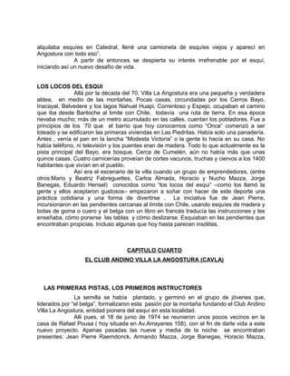 alquilaba esquíes en Catedral, llené una camioneta de esquíes viejos y aparecí en 
Angostura con todo eso”. 
A partir de entonces se despierta su interés irrefrenable por el esquí, 
iniciando así un nuevo desafío de vida. 
LOS LOCOS DEL ESQUI 
Allá por la década del 70, Villa La Angostura era una pequeña y verdadera 
aldea, en medio de las montañas. Pocas casas, circundadas por los Cerros Bayo, 
Inacayal, Belvedere y los lagos Nahuel Huapi, Correntoso y Espejo, ocupaban el camino 
que iba desde Bariloche al limite con Chile, todavía una ruta de tierra. En esa época 
nevaba mucho; más de un metro acumulado en las calles, cuentan los pobladores. Fue a 
principios de los ´70 que el barrio que hoy conocemos como “Once” comenzó a ser 
loteado y se edificaron las primeras viviendas en Las Piedritas. Había solo una panadería. 
Antes , venía el pan en la lancha “Modesta Victoria” o la gente lo hacía en su casa. No 
había teléfono, ni televisión y los puentes eran de madera. Todo lo que actualmente es la 
pista principal del Bayo, era bosque. Cerca de Cumelén, aún no había más que unas 
quince casas. Cuatro carnicerías proveían de cortes vacunos, truchas y ciervos a los 1400 
habitantes que vivían en el pueblo. 
Así era el escenario de la villa cuando un grupo de emprendedores, (entre 
otros:Mario y Beatriz Fabreguettes, Carlos Almada, Horacio y Nucho Mazza, Jorge 
Banegas, Eduardo Hensel) conocidos como “los locos del esqui” –como los llamó la 
gente y ellos aceptaron gustosos– empezaron a soñar con hacer de este deporte una 
práctica cotidiana y una forma de divertirse . La iniciativa fue de Jean Pierre, 
incursionaron en las pendientes cercanas al límite con Chile, usando esquíes de madera y 
botas de goma o cuero y el belga con un libro en francés traducía las instrucciones y les 
enseñaba, cómo ponerse las tablas y cómo deslizarse. Esquiaban en las pendientes que 
encontraban propicias. Incluso algunas que hoy hasta parecen insólitas. 
CAPITULO CUARTO 
EL CLUB ANDINO VILLA LA ANGOSTURA (CAVLA) 
LAS PRIMERAS PISTAS, LOS PRIMEROS INSTRUCTORES 
La semilla se había plantado, y germinó en el grupo de jóvenes que, 
liderados por “el belga”, formalizaron esta pasión por la montaña fundando el Club Andino 
Villa La Angostura, entidad pionera del esquí en esta localidad. 
Alli pues, el 18 de junio de 1974 se reunieron unos pocos vecinos en la 
casa de Rafael Pousa ( hoy situada en Av.Arrayanes 158), con el fin de darle vida a este 
nuevo proyecto. Apenas pasadas las nueve y media de la noche se encontraban 
presentes: Jean Pierre Raemdonck, Armando Mazza, Jorge Banegas, Horacio Mazza, 
 