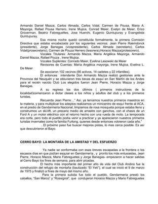 Armando Daniel Mazza, Carlos Almada, Carlos Vidal, Carmen de Pousa, Maria A. 
Mayorga, Rafael Pousa Herrero, Irene Mujica, Conrad Meier, Evelyn de Meier, Erico 
Groverman, Beatriz Fabreguettes, Jose Huerchi, Eugenio Quintupuray y Evangelista 
Quintupuray. 
Esa misma noche quedó constituída formalmente, la primera Comisión 
Directiva que estaba encabezada por los siguientes vecinos: Jean Pierre Raemdonck 
(presidente), Jorge Banegas (vicepresidente), Carlos Almada (secretario), Carlos 
Vidal(prosecretario), Carmen de Pouza Herrero (tesorera),Horacio Mazza(protesorero). 
Vocales Titulares: Armando Mazza, María Angélica Mayorga, Armando 
Daniel Mazza, Rafael Pouza , Irene Mujica. 
Vocales Suplentes: Conrado Maier, Evelina Lasowski de Meier 
Revisores de Cuentas: María Angélica mayorga, Irene Mujica, Evelina L. 
De Meier 
Se asociaron 102 vecinos (66 activos, 14 cadetes y 22 infantiles). 
El entonces intendente Don Armando Mazza realizó gestiones ante la 
Provincia del Neuquén y se obtuvieron tres becas de esquí en San Martín de los Andes 
para el recién nacido Club Los elegidos fueron Jean Pierre, Horacio Mazza y Jorge 
Banegas. 
A su regreso los dos últimos ( primeros instructores de la 
localidad)comenzaron a dictar clases a los niños y adultos del club y a los primeros 
turistas. 
Recuerda Jean Pierre:...” Así, ya teníamos nuestros primeros maestros en 
la materia, y para multiplicar los adeptos realizamos un minicentro de esquí frente al ACA, 
en el predio de Gendarmería Nacional, limpiamos de rosa mosqueta porque estaba lleno y 
construimos un ski-lift, un precario medio de arrastre con ganchos, con el chasis de un 
Ford A y un motor eléctrico con el retorno hecho con una rueda de moto. La temporada 
era corta, pero todo el pueblo podía venir a practicar y ya aparecieron nuestros primeros 
turistas invernales como la familia Furlong, quienes desde entonces volvieron cada año.” 
. El próximo paso fue buscar mejores pistas, lo mas cerca posible. Es así 
que descubrieron el Bayo. 
CERRO BAYO: LA MONTAÑA DE LA AMISTAD Y DEL ESFUERZO 
Ya nadie se conformaba con esas breves escapadas a la frontera o los 
escasos días en que podían esquiar en Gendarmería , y pronto los más entusiastas, Jean 
Pierre, Horacio Mazza, Mario Fabreguetes y Jorge Banegas- empezaron a hacer salidas 
al Cerro Bayo los fines de semana, para abrir picadas. 
El hecho más importante del primer año de vida del Club Andino fue la 
construcción del refugio de montaña (bautizado “El Yeti”), el cual se inició el 9 de marzo 
de 1975 y finalizó a fines de mayo del mismo año. 
Para la primera subida fue todo el pueblo, Gendarmería prestó los 
caballos, “San Marco” y “Rossignol”, que condujeron Horacio Mazza y Mario Fabreguetes 
 