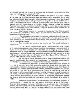 en una labor titánica, por picadas de animales que atravesaban el faldeo norte, hasta 
llegar a lo que hoy conocemos como “1500”. 
Un día, Cristina de Hensel, entonces directora de la Escuela Primaria 
Nº104, subió con todos los chicos de la escuela transportanto materiales. Podía verse 
una cola interminable de chicos que colaboraron con entusiasmo, nenes que llevaban 
desde un paquetito con clavos o lo que tuvieran para ayudar en lo que era “el Cerro de 
todos” y el Refugio de todos”. Además, acompañaban varios vecinos con carga al 
hombro, entre los cuales estaba el Ingeniero Aguiar Fonseca, enviado por Vialidad 
Provincial para estudiar un camino hasta la cota 1500. Fueron dos meses intensos, 
Mazza y Fabreguettes subían todos los días y cargaban desde material, madera, lana de 
vidrio, hasta comida para la gente. 
Los fines de semana se juntaban en la casa de Víctor Alvarez, donde 
estacionaban los vehículos y desde donde subían durante varias horas materiales, 
comestibles, bolsas de dormir... 
También subieron e instalaron un pequeño medio de elevación (que ahora 
se encuentra en Villa Traful). Es así que descubrieron las inmensas posibilidades del 
Bayo, seguido de una serie de montañas formando el Valle del Bonito donde uno, más se 
interna, más nieve encuentra. 
Por fin, antes del comienzo del invierno del ´75, quedó finalizada su 
construcción. 
“El Yeti”, según una reseña de la epoca: “...es un típico refugio de montaña 
de 21, 84 metros cuadrados, más una leñera de 7 metros cuadrados y un balcón de 5, 30 
metros cuadrados. Esta construído con orillas labradas de lengas y base de piedras, 
cubierta de techo de chapas de cartón, con revestimiento interior de entablonado de pino, 
lana de vidrio y ruberoid, que lo hace abrigado y acogedor. Se halla ubicado en la cota 
1500 aproximadamente, sobre la estribación sur del Cerro Bayo, al final del bosque de 
lengas y sobre la ladera sur del valle del Bonito”. 
En este primer refugio, se habilitó un libro para que, quienes conocían este 
lugar en las alturas del Cerro, dejaran sus experiencias y se perpetuaran sus emociones 
en el tiempo. En su primer hoja se puede encontrar un emotivo mensaje: 
“Hue Ney (lugar del amigo). Esta casa fue construida durante el otoño de 
1975 con el propósito de brindar albergue a aquellos amantes de la naturaleza que 
practiquen deportes de montaña, o a los que, simplemente, lleguen hasta ella en busca de 
descanso y paz. No cabe aquí destacar los nombres o anécdotas que hacen a la pequeña 
historia de la casa, pero sí el pensamiento de quienes lo han hecho, más allá de 
diferencias de edad, nacionalidad, condición social y criterios personales, construyeron 
con alegría, un techo que cobijara a los hombres atraídos por esta imponente naturaleza. 
Creían sin duda, en la grandeza de la vida simple y en la amistad. “Mientras los hombres 
que por aquí pasen sientan igual, esta casa seguirá en pie. Cerro Bayo, 10 de agosto de 
1975”. 
El Cerro Bayo es el menor de los tres cerros que dominan la geografía de 
Villa la Angostura, quizás por ello haya estado determinado a ser el mas notorio. 
Escenario de la mas pura interacción del hombre con la naturaleza fue y es uno de los 
motores mas importantes para el desarrollo de la región. En sus laderas se templaron 
espíritus apasionados. Para su conquista se unieron muchos, no importó su origen como 
 