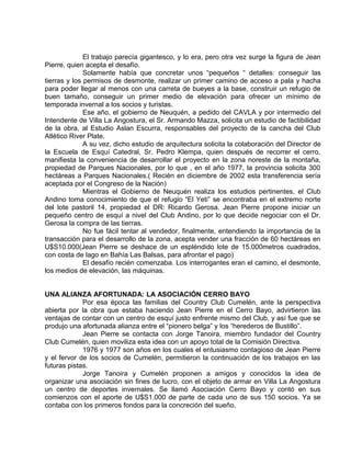 El trabajo parecía gigantesco, y lo era, pero otra vez surge la figura de Jean 
Pierre, quien acepta el desafío. 
Solamente había que concretar unos “pequeños “ detalles: conseguir las 
tierras y los permisos de desmonte, realizar un primer camino de acceso a pala y hacha 
para poder llegar al menos con una carreta de bueyes a la base, construir un refugio de 
buen tamaño, conseguir un primer medio de elevación para ofrecer un mínimo de 
temporada invernal a los socios y turistas. 
Ese año, el gobierno de Neuquén, a pedido del CAVLA y por intermedio del 
Intendente de Villa La Angostura, el Sr. Armando Mazza, solicita un estudio de factibilidad 
de la obra, al Estudio Aslan Escurra, responsables del proyecto de la cancha del Club 
Atlético River Plate. 
A su vez, dicho estudio de arquitectura solicita la colaboración del Director de 
la Escuela de Esquí Catedral, Sr. Pedro Klempa, quien después de recorrer el cerro, 
manifiesta la conveniencia de desarrollar el proyecto en la zona noreste de la montaña, 
propiedad de Parques Nacionales, por lo que , en el año 1977, la provincia solicita 300 
hectáreas a Parques Nacionales.( Recién en diciembre de 2002 esta transferencia sería 
aceptada por el Congreso de la Nación) 
Mientras el Gobierno de Neuquén realiza los estudios pertinentes, el Club 
Andino toma conocimiento de que el refugio “El Yeti” se encontraba en el extremo norte 
del lote pastoril 14, propiedad el DR: Ricardo Gerosa. Jean Pierre propone iniciar un 
pequeño centro de esquí a nivel del Club Andino, por lo que decide negociar con el Dr. 
Gerosa la compra de las tierras. 
No fue fácil tentar al vendedor, finalmente, entendiendo la importancia de la 
transacción para el desarrollo de la zona, acepta vender una fracción de 60 hectáreas en 
U$S10.000(Jean Pierre se deshace de un espléndido lote de 15.000metros cuadrados, 
con costa de lago en Bahía Las Balsas, para afrontar el pago) 
El desafío recién comenzaba. Los interrogantes eran el camino, el desmonte, 
los medios de elevación, las máquinas. 
UNA ALIANZA AFORTUNADA: LA ASOCIACIÓN CERRO BAYO 
Por esa época las familias del Country Club Cumelén, ante la perspectiva 
abierta por la obra que estaba haciendo Jean Pierre en el Cerro Bayo, advirtieron las 
ventajas de contar con un centro de esquí justo enfrente mismo del Club, y así fue que se 
produjo una afortunada alianza entre el “pionero belga” y los “herederos de Bustillo”. 
Jean Pierre se contacta con Jorge Tanoira, miembro fundador del Country 
Club Cumelén, quien moviliza esta idea con un apoyo total de la Comisión Directiva. 
1976 y 1977 son años en los cuales el entusiasmo contagioso de Jean Pierre 
y el fervor de los socios de Cumelén, permitieron la continuación de los trabajos en las 
futuras pistas. 
Jorge Tanoira y Cumelén proponen a amigos y conocidos la idea de 
organizar una asociación sin fines de lucro, con el objeto de armar en Villa La Angostura 
un centro de deportes invernales. Se llamó Asociación Cerro Bayo y contó en sus 
comienzos con el aporte de U$S1.000 de parte de cada uno de sus 150 socios. Ya se 
contaba con los primeros fondos para la concreción del sueño. 
 