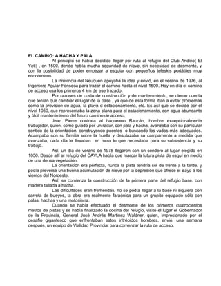 EL CAMINO: A HACHA Y PALA 
Al principio se había decidido llegar por ruta al refugio del Club Andino( El 
Yeti) , en 1500, donde había mucha seguridad de nieve, sin necesidad de desmonte, y 
con la posibilidad de poder empezar a esquiar con pequeños teleskis portátiles muy 
económicos. 
La Provincia del Neuquén apoyaba la idea y envió, en el verano de 1976, al 
Ingeniero Aguiar Fonseca para trazar el camino hasta el nivel 1500. Hoy en día el camino 
de acceso usa los primeros 4 km de ese trazado. 
Por razones de costo de construcción y de mantenimiento, se dieron cuenta 
que tenían que cambiar el lugar de la base , ya que de esta forma iban a evitar problemas 
como la provisión de agua, la playa d estacionamiento, etc. Es así que se decide por el 
nivel 1050, que representaba la zona plana para el estacionamiento, con agua abundante 
y fácil mantenimiento del futuro camino de acceso. 
Jean Pierre contrata al baqueano Raucán, hombre excepcionalmente 
trabajador, quien, como guiado por un radar, con pala y hacha, avanzaba con su particular 
sentido de la orientación, construyendo puentes o buscando los vados más adecuados. 
Acampaba con su familia sobre la huella y desplazaba su campamento a medida que 
avanzaba, cada día le llevaban en moto lo que necesitaba para su subsistencia y su 
trabajo. 
Así, un día de verano de 1978 llegaron con un sendero al lugar elegido en 
1050. Desde allí al refugio del CAVLA había que marcar la futura pista de esquí en medio 
de una densa vegetación. 
La orientación era perfecta, nunca la pista tendría sol de frente a la tarde, y 
podía preverse una buena acumulación de nieve por la depresión que ofrece el Bayo a los 
vientos del Noroeste. 
Así, se comienza la construcción de la primera parte del refugio base, con 
madera tallada a hacha. 
Las dificultades eran tremendas, no se podía llegar a la base ni siquiera con 
carreta de bueyes, la obra era realmente faraónica para un grupito equipado sólo con 
palas, hachas y una motosierra. 
Cuando se había efectuado el desmonte de los primeros cuatrocientos 
metros de pistas y se había finalizado la cocina del refugio, visitó el lugar el Gobernador 
de la Provincia, General José Andrés Martinez Waldner, quien, impresionado por el 
desafío gigantesco que enfrentaban estos intrépidos hombres, envió, una semana 
después, un equipo de Vialidad Provincial para comenzar la ruta de acceso. 
 