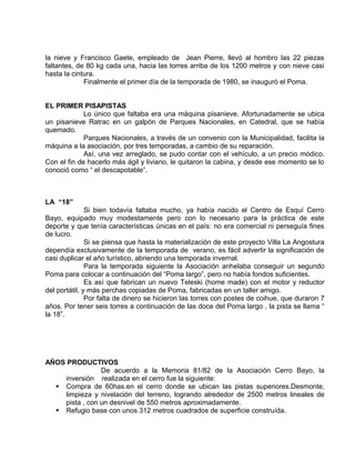 la nieve y Francisco Gaete, empleado de Jean Pierre, llevó al hombro las 22 piezas 
faltantes, de 80 kg cada una, hacia las torres arriba de los 1200 metros y con nieve casi 
hasta la cintura. 
Finalmente el primer día de la temporada de 1980, se inauguró el Poma. 
EL PRIMER PISAPISTAS 
Lo único que faltaba era una máquina pisanieve. Afortunadamente se ubica 
un pisanieve Ratrac en un galpón de Parques Nacionales, en Catedral, que se había 
quemado. 
Parques Nacionales, a través de un convenio con la Municipalidad, facilita la 
máquina a la asociación, por tres temporadas, a cambio de su reparación. 
Así, una vez arreglado, se pudo contar con el vehículo, a un precio módico. 
Con el fin de hacerlo más ágil y liviano, le quitaron la cabina, y desde ese momento se lo 
conoció como “ el descapotable”. 
LA “18” 
Si bien todavía faltaba mucho, ya había nacido el Centro de Esquí Cerro 
Bayo, equipado muy modestamente pero con lo necesario para la práctica de este 
deporte y que tenía características únicas en el país: no era comercial ni perseguía fines 
de lucro. 
Si se piensa que hasta la materialización de este proyecto Villa La Angostura 
dependía exclusivamente de la temporada de verano, es fácil advertir la significación de 
casi duplicar el año turístico, abriendo una temporada invernal. 
Para la temporada siguiente la Asociación anhelaba conseguir un segundo 
Poma para colocar a continuación del “Poma largo”, pero no había fondos suficientes. 
Es así que fabrican un nuevo Teleski (home made) con el motor y reductor 
del portátil, y más perchas copiadas de Poma, fabricadas en un taller amigo. 
Por falta de dinero se hicieron las torres con postes de coihue, que duraron 7 
años. Por tener seis torres a continuación de las doce del Poma largo , la pista se llama “ 
la 18”. 
AÑOS PRODUCTIVOS 
De acuerdo a la Memoria 81/82 de la Asociación Cerro Bayo, la 
inversión realizada en el cerro fue la siguiente: 
 Compra de 60has.en el cerro donde se ubican las pistas superiores.Desmonte, 
limpieza y nivelación del terreno, logrando alrededor de 2500 metros lineales de 
pista , con un desnivel de 550 metros aproximadamente. 
 Refugio base con unos 312 metros cuadrados de superficie construída. 
 