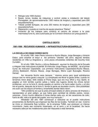  Refugio cota 1500 (Isaías) 
 Bases, torres, locales de máquinas y control, pistas e instalación del teleski 
Pomagalski, de aproximadamente 1300 metros de longitud y capacidad para 650 
esquiadores/hora. 
 Teleski portátil Schipper, de unos 200 metros de longitud y capacidad para 300 
esquiadores/hora. 
 Reparación y puesta en marcha de equipo pisanieve “Ratrac” 
 Iniciación de los trabajos para construir el camino de acceso a la pista 
intermedia(Torre 4), obra autorizada por la Comisión Directiva con presupuesto 0. 
CAPITULO SEXTO 
1981-1989 RECURSOS HUMANOS + INFRAESTRUCTURA=DESARROLLO 
LA ESCUELA DE ESQUI CERRO BAYO 
En el año 1981 Jean Pierre convoca a Nucho Mazza, Jorge Banegas y Horacio 
Eslavi, para enseñar el esquí a los primeros “clientes” del cerro: algunas familias 
residentes en Villa La Angostura y unos pocos entusiastas visitantes del Country Club 
Cumelén. 
En el año 1984, Nucho y Johnny Badessich asumen la dirección de la Escuela 
e integran más instructores al plantel. El Instructor Jorge Pappa, de AADIDE , da el primer 
Curso de Instructor Capacitado. Los primeros Instructores Capacitados:Nucho Mazza, 
Johnny Badessich, Horacio Mazza, Jorge Banegas, María Lujan Buscaglia, Roxana 
Hensel. 
Así recuerda Nucho esos tiempos: “ éramos pocos pero igual sobrábamos 
porque casi no venía gente a esquiar. Lo complicado era llevar la gente arriba, cuando no 
teníamos nieve abajo. Sólo estaba el Poma largo, que era muy difícil y muy rápido, te 
pegaba un tirón terrible cuando salías y había dos lugares donde los chicos tenían 
problemas: uno en la torre 6, donde pasaba un camino y te hacía saltar mucho, y el otro 
era el puente, después de la torre 9, donde la gente se asustaba mucho. Otra posibilidad 
era subir con los esquís al hombro y enseñarles donde había nieve”. 
“Otro problema era que la pista principal estaba en pleno proceso de limpieza y 
representaba un gran peligro, ya que había gran cantidad de árboles caídos, raíces, 
zanjones....Como mucho dábamos 4 horas diarias cada uno, en las vacaciones de Julio, 
fuera de ello, sólo a la gente del pueblo, era muy tranquilo..” 
Alrededor del año 1987 comienzan a radicarse en el pueblo instructores 
provenientes de Bariloche que engrosan las filas de los locales. También en ese invierno 
se inicia un interesante flujo turístico de la empresa TUBA, que producen un intenso 
movimiento ,hasta ese momento impensado, en el cerro y en la localidad. Se hacía 
necesario adecuar las instalaciones para dar respuesta a esta demanda. 
 
