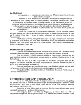 LA TELE SILLA 
La respuesta no se hizo esperar, ese mismo año ´87 comenzaron los cimientos 
de la telesilla principal. 
El relato de Jean Pierre da una idea de las dificultades que se presentaron: 
“Para subir el ripio, conseguimos un camión guerrero “canadiense”, del año 1941. Subía 
tan lentamente la montaña que los turistas lo pasaban a pie. Mientras hacíamos los 
cimientos, fabricamos las torres en mi casa (home made), ya que en aquella época la 
reglamentación de la Aduana no permitía la importación de materiales de sostén. “ 
“Conseguimos en Comodoro Rivadavia caños del remanente de un gasoducto 
de YPF , a buen precio.” 
“Colocar las torres sobre la montaña fue otra odisea. Con un poste de madera 
pudimos levantar las más chicas, después inventamos un mejor sistema para las de más 
de 6 metros. Para tirar y tensar el cable, colocamos un guinche potente a otro 
“canadiense”. 
“Todo este operativo, incluyendo dos viajes a Europa para conseguir el material 
y los planos , duró más de dos años, pero aprendimos mucho. La telesilla se inauguró en 
junio de 1989, ofreciendo desde entonces un servicio de transporte para esquiadores en 
invierno y peatones todo el año.” 
MÁS MEDIOS DE ELEVACION 
Apenas terminada la telesilla se encaró la construcción del T-Bar(teleski que 
arrastra dos esquiadores a la vez con la ayuda de una percha con forma de ancla). 
Fue otro desafío. No había topadora para hacer los accesos a los cimientos, así 
que decidieron colocar un teleférico de servicio, como se hacía en Europa , antes de los 
helicópteros. 
Para ello hubo que subir un guinche con su motor, a la parte más alta del 
trayecto, utilizándolo para tirar las cargas, colgadas sobre un cable tensado de punta a 
punta de la línea del medio de elevación. 
Los que participaron en esta titánica tarea, no olvidarán el calvario que fue subir 
varias veces por día esta pendiente de arena volcánica y piedras sueltas. 
Después vendrían los otros medios , la Telesilla del Bosque, el Poma nuevo, la 
Telesilla del Panorámico. 
DE “ASOCIACIÓN CERRO BAYO” A “CERRO BAYO S.A.” 
En el año 1989, con un Centro de Esquí funcionando austeramente, equipado y 
no rentable, se hace un contrato de concesión por 35 años con opción a diez más, entre 
la Asociación Cerro bayo y Jean Pierre, quien decide formar una sociedad anónima 
denominada “Cerro Bayo S.A.” 
Luego de la firma del contrato, el progreso del Cerro, aportado por esta nueva 
sociedad, fue evidente y su desarrollo constante. 
Sin ninguna duda , en Villa la Angostura, el Cerro Bayo ha sido el 
emprendimiento privado con mayor incidencia en la vida de la localidad. Nadie ha hecho 
 