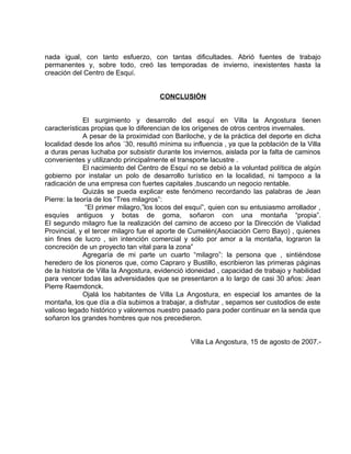 nada igual, con tanto esfuerzo, con tantas dificultades. Abrió fuentes de trabajo 
permanentes y, sobre todo, creó las temporadas de invierno, inexistentes hasta la 
creación del Centro de Esquí. 
CONCLUSIÓN 
El surgimiento y desarrollo del esquí en Villa la Angostura tienen 
características propias que lo diferencian de los orígenes de otros centros invernales. 
A pesar de la proximidad con Bariloche, y de la práctica del deporte en dicha 
localidad desde los años ´30, resultó mínima su influencia , ya que la población de la Villa 
a duras penas luchaba por subsistir durante los inviernos, aislada por la falta de caminos 
convenientes y utilizando principalmente el transporte lacustre . 
El nacimiento del Centro de Esquí no se debió a la voluntad política de algún 
gobierno por instalar un polo de desarrollo turístico en la localidad, ni tampoco a la 
radicación de una empresa con fuertes capitales ,buscando un negocio rentable. 
Quizás se pueda explicar este fenómeno recordando las palabras de Jean 
Pierre: la teoría de los “Tres milagros”: 
“El primer milagro,”los locos del esquí”, quien con su entusiasmo arrollador , 
esquíes antiguos y botas de goma, soñaron con una montaña “propia”. 
El segundo milagro fue la realización del camino de acceso por la Dirección de Vialidad 
Provincial, y el tercer milagro fue el aporte de Cumelén(Asociación Cerro Bayo) , quienes 
sin fines de lucro , sin intención comercial y sólo por amor a la montaña, lograron la 
concreción de un proyecto tan vital para la zona” 
Agregaría de mi parte un cuarto “milagro”: la persona que , sintiéndose 
heredero de los pioneros que, como Capraro y Bustillo, escribieron las primeras páginas 
de la historia de Villa la Angostura, evidenció idoneidad , capacidad de trabajo y habilidad 
para vencer todas las adversidades que se presentaron a lo largo de casi 30 años: Jean 
Pierre Raemdonck. 
Ojalá los habitantes de Villa La Angostura, en especial los amantes de la 
montaña, los que día a día subimos a trabajar, a disfrutar , sepamos ser custodios de este 
valioso legado histórico y valoremos nuestro pasado para poder continuar en la senda que 
soñaron los grandes hombres que nos precedieron. 
Villa La Angostura, 15 de agosto de 2007.- 
 