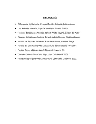 BIBLIOGRAFÍA 
 El Despertar de Bariloche, Ezequiel Bustillo, Editorial Sudamericana 
 Una Aldea de Montaña, Yayo De Mendieta, Primera Edición 
 Pioneros de los Lagos Andinos, Tomo I, Arlette Neyens, Edición del Autor 
 Pioneros de los Lagos Andinos, Tomo II, Arlette Neyens, Edición del Autor 
 Historia del Esquí en Bariloche, Schatzi Bachmann, Editorial Esegé 
 Revista del Club Andino Villa La Angostura, 30ºAniversario 1974-2004 
 Revista Cerros y Bahías, Año 1, Número 2, Invierno ´99 
 Cumelen Country Club-Cerro Bayo, Juan Cruz Derqui, 2003 
 Plan Estratégico para Villa La Angostura, CoMPlaDe, Diciembre 2000. 
 