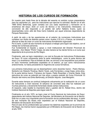 HISTORIA DE LOS CURSOS DE FORMACIÓN 
En nuestro país hasta fines de la década del sesenta no existían cursos preparatorios 
para los aspirantes y/o para los instructores que ejercían la actividad. Recién en el año 
1969 Dinko Bertoncelj, quien contaba con una vasta experiencia y formación en la 
enseñanza del esquí; dictó un curso de técnica a los instructores interesados. La 
concreción de ello respondió a un pedido del señor Natlains Evans, quien se 
desempeñaba como Jefe del Área Cerro Catedral, por aquel entonces dependiente de 
Parques Nacionales. 
A partir de esto y de las experiencias en el exterior de numerosos Instructores que 
contaban con títulos de distintos países como: Austria, E.E.U.U y Francia, se comenzó a 
afianzar la idea de crear un curso de instructores formalmente organizado. 
Por lo tanto, a partir de ese momento se empezó a trabajar para lograr ese objetivo, con el 
trabajo de numerosas personas. 
Fue fundamental el impulso y apoyo a nivel institucional del Director Provincial de 
Deportes , Don Néstor “Pichin” Cejas, de esta manera se fue dando forma a un curso que 
dependería de la provincia de Río Negro. 
Finalmente, esto se logro materializar y se creó la Escuela de Instructores Profesionales 
de Esquí. El curso comprendía tanto la parte metodológica como la parte técnica del 
esquí y su enseñanza. Para el dictado de este, se convoco a los esquiadores que poseían 
en esos momentos certificados expedidos en el exterior, ya que como mencionamos 
anteriormente, no había precedente en Argentina de cursos formativos. 
Los primeros Instructores que se desempeñaron como docentes fueron : Pedro Klempa, 
Norberto List, Roberto Thostrup, Martín Yereb, Julio Fernández y Jorge Cejas, entre otros. 
En la parte teórica fueron: Fransisco de Cesare, Pablo Rosenkjer y Vicente Ojeda. Esta 
estructura de curso se extendió por tres años y poseía carácter de Curso Provincial. El 
Director del mismo era Dinko Bertoncelj y el Director Adjunto: José Mengolini. 
Durante estos tiempos se continuó trabajando arduamente por la realización de un curso 
de instructores a nivel nacional. El esfuerzo de concretar esta idea fue realizado por 
muchas personas y obviamente fomentado desde ciertas instituciones. 
Al respecto, cabe resaltar la importante labor y gestión del Sr. Rafael Diviu, dentro del 
Instituto Nacional de Deportes para lograr este fin. 
Finalmente en el año 1975, se logro crear el Curso Nacional de Instructores de Esquí, 
dependiente del Instituto Nacional de Deportes, del Ministerio de Educación de la Nación. 
Este fue un paso muy importante para la formación de los profesionales del esquí. A partir 
de ese momento los títulos eran expedidos por el Instituto Nacional de Deportes, 
Ministerio de Educación de la Nación. 
Para el caso de los profesionales que poseían los diplomas expedidos por la provincia de 
Rió Negro, los mismos fueron equiparados por el Ministerio de Educación de la Nación en 
el año 1979. 
 