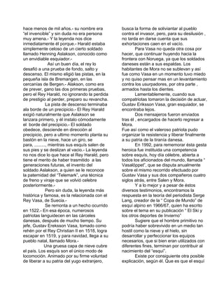 hace menos de mil años.- su nombre era 
“el invencible” y sin duda no era persona 
muy amena.- Y la leyenda nos dice 
inmediatamente él porque.- Harald estaba 
simplemente celoso de un cierto soldado 
llamado Henning Aslakson, conocido como 
un envidiable esquiador.- 
Así un buen día, el rey lo 
desafió a una prueba de fondo, salto y 
descenso. El mismo eligió las pistas, en la 
pequeña isla de Bremangen, en las 
cercanías de Bergen.- Alakson, como era 
de prever, gano las dos primeras pruebas, 
pero el Rey Harald, no ignorando la perdida 
de prestigio al perder, preparo su revancha. 
La pista de descenso terminaba 
ala borde de un precipicio.- El Rey Harald 
exigió naturalmente que Aslakson se 
lanzara primero, y él instalo cómodamente 
el borde del precipicio.- El soldado 
obedece, desciende en dirección al 
precipicio, pero a ultimo momento planta su 
bastón en la nieve, hace un giro, se 
para, ........., mientras sus esquís salen de 
sus pies y se deslizan al vacio.- La leyenda 
no nos dice lo que hace el Rey Harald, pero 
tiene el merito de haber trasmitido a las 
generaciones futuras, el invento del 
soldado Aslakson, a quien se le reconoce 
la paternidad del “Telemark”, una técnica 
de freno y viraje que se volvió celebre 
posteriormente.- 
Pero sin duda, la leyenda más 
histórica y famosa, es la relacionada con el 
Rey Vasa, de Suecia.- 
Se remonta a un hecho ocurrido 
en 1522.- En esa época, numerosos 
patriotas languidecen en las cárceles 
danesas, después de mucho tiempo. Su 
jefe, Gustav Ereksson Vasa, tomado como 
rehén por el Rey Christian II en 1518, logra 
escapar en 1519, y para navidad, llega a su 
pueblo natal, llamado Mora.- 
Una gruesa capa de nieve cubre 
el país. Los esquís son el único modo de 
locomoción. Animado por su firme voluntad 
de liberar a su patria del yugo extranjero, 
busca la forma de soliviantar al pueblo 
contra el invasor, pero, para su desilusión , 
no tarda en darse cuenta que sus 
exhortaciones caen en el vacío. 
Para Vasa no queda otra cosa por 
hacer, que continuar huyendo hacia la 
frontera con Noruega, ya que los soldados 
daneses están a sus espaldas. Los 
habitantes de Mora no se sublevan y así 
fue como Vasa en un momento tuvo miedo 
y no quiso pensar mas en un levantamiento 
contra los usurpadores, por otra parte , 
armados hasta los dientes. 
Lamentablemente, cuando sus 
compatriotas tomaron la decisión de actuar, 
Gustav Eriksson Vasa, gran esquiador, se 
encontraba lejos. 
Dos mensajeros fueron enviados 
tras él , encargados de hacerlo regresar a 
Mora. 
Fue así como el valeroso patriota pudo 
organizar la resistencia y liberar finalmente 
a su patria de la tiranía danesa. 
En 1992, para rememorar ésta gesta 
heroica fue instituida una competencia 
sobre esquís, hoy día célebre, abierta a 
todos los aficionados del mundo, llamada “ 
Vasalöppet”, que se disputa anualmente 
sobre el mismo recorrido efectuado por 
Gustav Vasa y sus dos compañeros cuatro 
siglos atrás, entre Salen y Mora. 
Y a lo mejor y a pesar de éstos 
diversos testimonios, encontramos la 
respuesta en la teoría del periodista Serge 
Lang, creador de la “ Copa de Mundo” de 
esquí alpino en 1966/67, quien ha escrito 
sobre el tema en su publicación “ El Ski y 
los otros deportes de Invierno” 
Sugiere que el hombre primitivo no 
podría haber sobrevivido en un medio tan 
hostil como la nieve y el hielo, sin 
desarrollar y perfeccionar los equipos 
necesarios, que si bien eran utilizados con 
diferentes fines, terminan por contribuir al 
nacimiento del “esquí”. 
Existe por consiguiente otra posible 
explicación, según él. Que es que el esquí 
 