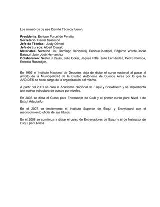 Los miembros de ese Comité Técnico fueron: 
Presidente: Enrique Porcel de Peralta 
Secretario: Daniel Salencon 
Jefe de Técnica : Justy Olivieri 
Jefe de cursos: Albert Oswald 
Materiales: Norberto List, Domingo Bertoncelj, Enrique Kempel, Edgardo Wente,Oscar 
Baruzzi, Juan José Hernandez 
Colaboraron: Néstor J Cejas, Julio Ecker, Jaques Pitte, Julio Fernández, Pedro Klempa, 
Ernesto Rosenkjer. 
En 1995 el Instituto Nacional de Deportes deja de dictar el curso nacional al pasar al 
ámbito de la Municipalidad de la Ciudad Autónoma de Buenos Aires por lo que la 
AADIDES se hace cargo de la organización del mismo. 
A partir del 2001 se crea la Academia Nacional de Esquí y Snowboard y se implementa 
una nueva estructura de cursos por niveles. 
En 2003 se dicta el Curso para Entrenador de Club y el primer curso para Nivel 1 de 
Esquí Adaptado. 
En el 2007 se implementa el Instituto Superior de Esquí y Snowboard con el 
reconocimiento oficial de sus títulos. 
En el 2008 se comienza a dictar el curso de Entrenadores de Esquí y el de Instructor de 
Esquí para Niños. 
 