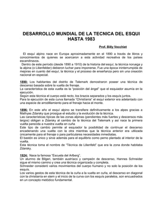 DESARROLLO MUNDIAL DE LA TECNICA DEL ESQUI 
HASTA 1983 
Prof. Billy Vecchiet 
El esquí alpino nace en Europa aproximadamente en el 1890 a través de libros y 
conocimientos de quienes se acercaron a esta actividad recreativa de los países 
escandinavos. 
Dentro de este período (desde 1890 a 1910) de la historia del esquí, la técnica noruega y 
la alpina (o Lilienfelder) debieron luchar para imponerse. Fue una época ininterrumpida de 
mejoras en cuanto del esquí, la técnica y el proceso de enseñanza pero sin una creación 
nacional en especial. 
1890: Los habitantes del distrito de Telemark demostraron poseer una técnica de 
descenso basada sobre la vuelta de frenaje. 
La característica de esta vuelta es la “posición del ángel” que el esquiador asumía en la 
ejecución. 
Según esta técnica el cuerpo está recto, los brazos separados y los esquís juntos. 
Para la ejecución de esta curva llamada “Christíania” el esquí exterior era adelantado con 
una especie de arrodillamiento para el frenaje hacia el monte. 
1896: En este año el esquí alpino se transfiere definitivamente a los alpes gracias a 
Mathyas Zdarsky que prosigue el estudio y la evolución de la técnica. 
Las características típicas de las zonas alpinas (pendientes más fuertes y descensos más 
largos) obligan a Zdarsky al cambio de la técnica del Telemark y así nace la primera 
vuelta parecida a nuestra vuelta en cuña 
Este tipo de cambio permite al esquiador la posibilidad de continuar el descenso 
encadenando una vuelta con la otra mientras que la técnica anterior era utilizada 
únicamente para el frenaje o para particulares necesidades inmediatas. 
El bastón es único y sirve además para el equilibrio como perno plantado al interior de la 
vuelta. 
Esta técnica toma el nombre de “Técnica de Lilienfeld” que era la zona donde habitaba 
Zdarsky. 
1924: Nace la famosa “Escuela del Arlberg”. 
Un alumno de Bilgeri, también austríaco y campeón de descenso, Hannes Schneider 
sigue el mismo camino y crea una técnica organizada y completa. 
Schneider consideró varios movimientos del cuerpo humano y no solo la posición de los 
esquís. 
Los varios gestos de esta técnica de la cuña a la vuelta en cuña, el descenso en diagonal 
con la christianía en stem y el inicio de la curva con los esquís paralelos, son encuadrados 
en un concepto metódico fundamental. 
 
