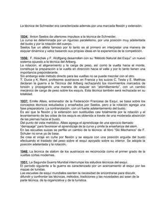 La técnica de Schneider era caracterizada además por una marcada flexión y extensión. 
1934: Anton Seelos da ulteriores impulsos a la técnica de Schneider. 
La curva es determinada por un riguroso paralelismo, por una posición muy adelantada 
del busto y por la rotación del cuerpo. 
Seelos fue un atleta famoso por lo tanto es el primero en interpretar una manera de 
esquiar dinámica y veloz basando sus propias ideas en la experiencia de la competición. 
1936: F. Hoschek y F. Wolfgang desarrollan con su “Método Natural del Esquí” un nuevo 
sistema opuesto a la técnica del Arlberg. 
La rotación, el aligeramiento y la carga de peso, así como la vuelta hacia el monte, 
constituye la preparación a la vuelta en dirección hacia el valle y por lo tanto tienen una 
importancia preponderante. 
Sin embargo este método directo para las vueltas no se puede mezclar con el otro. 
T. Ducia y K. Reinl, profesores austríacos en Francia y los suizos C. Testa y E. Matthias 
declaran la guerra a la Técnica del Arlberg rechazando los movimientos marcados de 
torsión y propagando una manera de esquiar sin “atornillamiento”, con un cambio 
mecánico de carga de peso sobre los esquís. Esta técnica también será rechazada en su 
totalidad. 
1937: Emille Allais, entrenador de la Federación Francesa de Esquí, se basa sobre los 
conceptos técnicos estudiados y enseñados por Seelos, pero a la rotación agrega una 
fase preparatoria: La contrarotación, con un fuerte adelantamiento del busto. 
Es así que la flexión y la extensión son sustituidas casi totalmente por la rotación y el 
levantamiento de las colas de los esquís es obtenida a través de una moderada absorción 
de las piernas hacia el busto. 
Del punto de vista metódico, Allais agrega el aprendizaje de una ejercicio llamado 
“derrapage” para favorecer el aprendizaje de la curva y omite la enseñanza del stem. 
En las escuelas suizas se perfila un cambio de la técnica: el libro “Ski Mechanics” de F. 
Schuler no sirve ya de base. 
Se crea el viraje en cuña por flexión y se esquía con una posición erguida del busto 
efectuando el traslado del peso sobre el esquí apoyado sobre su interior. Se adopta la 
posición adelantada y la rotación. 
1948: La técnica de slalom de los austríacos es reconocida como el primer grado de la 
vueltas cortas modernas. 
1951: La Segunda Guerra Mundial interrumpe los estudios técnicos del esquí. 
El período siguiente a la guerra es caracterizado por un acercamiento al esquí por las 
mazas de turistas. 
Las escuelas de esquí mundiales sienten la necesidad de encontrarse para discutir, 
difundir y confrontar las técnicas, métodos, tradiciones y las novedades así sean de la 
parte técnica, de la organizativa y de la turística. 
 