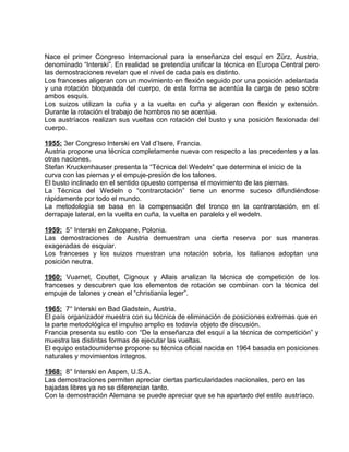 Nace el primer Congreso Internacional para la enseñanza del esquí en Zürz, Austria, 
denominado “Interski”. En realidad se pretendía unificar la técnica en Europa Central pero 
las demostraciones revelan que el nivel de cada país es distinto. 
Los franceses aligeran con un movimiento en flexión seguido por una posición adelantada 
y una rotación bloqueada del cuerpo, de esta forma se acentúa la carga de peso sobre 
ambos esquís. 
Los suizos utilizan la cuña y a la vuelta en cuña y aligeran con flexión y extensión. 
Durante la rotación el trabajo de hombros no se acentúa. 
Los austríacos realizan sus vueltas con rotación del busto y una posición flexionada del 
cuerpo. 
1955: 3er Congreso Interski en Val d’Isere, Francia. 
Austria propone una técnica completamente nueva con respecto a las precedentes y a las 
otras naciones. 
Stefan Kruckenhauser presenta la “Técnica del Wedeln” que determina el inicio de la 
curva con las piernas y el empuje-presión de los talones. 
El busto inclinado en el sentido opuesto compensa el movimiento de las piernas. 
La Técnica del Wedeln o “contrarotación” tiene un enorme suceso difundiéndose 
rápidamente por todo el mundo. 
La metodología se basa en la compensación del tronco en la contrarotación, en el 
derrapaje lateral, en la vuelta en cuña, la vuelta en paralelo y el wedeln. 
1959: 5° Interski en Zakopane, Polonia. 
Las demostraciones de Austria demuestran una cierta reserva por sus maneras 
exageradas de esquiar. 
Los franceses y los suizos muestran una rotación sobria, los italianos adoptan una 
posición neutra. 
1960: Vuarnet, Couttet, Cignoux y Allais analizan la técnica de competición de los 
franceses y descubren que los elementos de rotación se combinan con la técnica del 
empuje de talones y crean el “christiania leger”. 
1965: 7° Interski en Bad Gadstein, Austria. 
El país organizador muestra con su técnica de eliminación de posiciones extremas que en 
la parte metodológica el impulso amplio es todavía objeto de discusión. 
Francia presenta su estilo con “De la enseñanza del esquí a la técnica de competición” y 
muestra las distintas formas de ejecutar las vueltas. 
El equipo estadounidense propone su técnica oficial nacida en 1964 basada en posiciones 
naturales y movimientos íntegros. 
1968: 8° Interski en Aspen, U.S.A. 
Las demostraciones permiten apreciar ciertas particularidades nacionales, pero en las 
bajadas libres ya no se diferencian tanto. 
Con la demostración Alemana se puede apreciar que se ha apartado del estilo austríaco. 
 