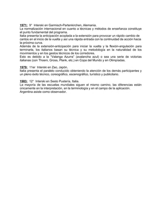 1971: 9° Interski en Garmisch-Partenkirchen, Alemania. 
La normalización internacional en cuanto a técnicas y métodos de enseñanza constituye 
el punto fundamental del programa. 
Italia presenta la anticipación acoplada a la extensión para provocar un rápido cambio de 
cantos en el inicio de la vuelta y así una rápida entrada con la continuidad de acción hacia 
la próxima curva. 
Además de la extensión-anticipación para iniciar la vuelta y la flexión-angulación para 
terminarla, los italianos basan su técnica y su metodología en la naturalidad de los 
movimientos y en los gestos técnicos de los corredores. 
Esto es debido a la “Valanga Azurra” (avalancha azul) o sea una serie de victorias 
italianas (con Thoeni, Gross, Plank, etc.) en Copa del Mundo y en Olimpíadas. 
1979: 11er Interski en Zao, Japón. 
Italia presenta el paralelo conducido obteniendo la atención de los demás participantes y 
un pleno éxito técnico, coreográfico, escenográfico, turístico y publicitario. 
1983: 12° Interski en Sesto Pustería, Italia. 
La mayoría de las escuelas mundiales siguen el mismo camino, las diferencias están 
únicamente en la interpretación, en la terminología y en el campo de la aplicación. 
Argentina asiste como observador. 
 