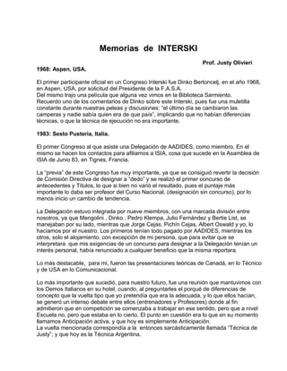 Memorias de INTERSKI 
Prof. Justy Olivieri 
1968: Aspen, USA. 
El primer participante oficial en un Congreso Interski fue Dinko Bertoncelj, en el año 1968, 
en Aspen, USA, por solicitud del Presidente de la F.A.S.A. 
Del mismo trajo una película que alguna vez vimos en la Biblioteca Sarmiento. 
Recuerdo uno de los comentarios de Dinko sobre este Interski, pues fue una muletilla 
constante durante nuestras peleas y discusiones: “el último día se cambiaron las 
camperas y nadie sabía quien era de que país”, implicando que no habían diferencias 
técnicas, o que la técnica de ejecución no era importante. 
1983: Sesto Pusteria, Italia. 
El primer Congreso al que asiste una Delegación de AADIDES, como miembro. En el 
mismo se hacen los contactos para afiliarnos a ISIA, cosa que sucede en la Asamblea de 
ISIA de Junio 83, en Tignes, Francia. 
La “previa” de este Congreso fue muy importante, ya que se consiguió revertir la decisión 
de Comisión Directiva de designar a “dedo” y se realizó el primer concurso de 
antecedentes y Títulos, lo que si bien no varió el resultado, pues el puntaje más 
importante lo daba ser profesor del Curso Nacional, (designación sin concurso), por lo 
menos inicio un cambio de tendencia. 
La Delegación estuvo integrada por nueve miembros, con una marcada división entre 
nosotros, ya que Mengolini , Dinko , Pedro Klempa, Julio Fernández y Bertie List, se 
manejaban por su lado, mientras que Jorge Cejas, Pichín Cejas, Albert Oswald y yo, lo 
hacíamos por el nuestro. Los primeros tenían todo pagado por AADIDES, mientras los 
otros, solo el alojamiento, con excepción de mi persona, que para evitar que se 
interpretara que mis exigencias de un concurso para designar a la Delegación tenían un 
interés personal, había renunciado a cualquier beneficio que la misma reportara. 
Lo más destacable, para mi, fueron las presentaciones teóricas de Canadá, en lo Técnico 
y de USA en lo Comunicacional. 
Lo más importante que sucedió, para nuestro futuro, fue una reunión que mantuvimos con 
los Demos Italianos en su hotel, cuando, al preguntarles el porqué de diferencias de 
concepto que la vuelta tipo que yo pretendía que era la adecuada, y lo que ellos hacían, 
se generó un intenso debate entre ellos (entrenadores y Profesores) donde al fin 
admitieron que en competición se comenzaba a trabajar en ese sentido, pero que a nivel 
Escuela no, pero que estaba en lo cierto. El punto en cuestión era lo que en su momento 
llamamos Anticipación activa, y que hoy es simplemente Anticipación. 
La vuelta mencionada correspondía a la entonces sarcásticamente llamada “Técnica de 
Justy”, y que hoy es la Técnica Argentina. 
 