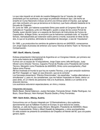 Lo que más impactó en el resto de nuestra Delegación fue el “impulso de viraje” 
presentado por los austriacos, que luego se pretendió introducir aquí, (de hecho se 
enseñó en Curso Nacional e incluso se armó una Clínica sobre el impulso, que agregó 
aún más confusión a lo que ya teníamos en lo técnico), que fuera utilizado bastante en la 
Escuela de Chapelco. 
En Junio de 1984, por haberse ausentado Dinko para asistir al Congreso ISIA que se 
realizaba en Yugoslavia, junto con Mengolini, quedó a cargo de los cursos Porcel de 
Peralta, quien decidió hacer un a especie de Seminario de Instructores de Cursos de 
Capacitados. Al llegar Dinko, se encontró que le habíamos cambiado todo el “impulso” 
famoso, reemplazándolo por extensión sobre pierna a monte, buscando el rolido de los 
skis, lo que en la práctica, eliminaba la necesidad de descargar, o sea de “impulsarse”. 
En 1985, y ya producidos los cambios de gobierno técnico en AADIDES, comenzamos 
con Jorge Cejas el proceso de entrenar una nueva Técnica al Demo Team: la Técnica de 
Compensación. 
1987: Banff, Alberta, Canadá. 
Exitosa presentación Internacional de Argentina en un Congreso Interski, por primera vez 
en la corta historia de la AADIDES. 
Fuimos con un equipo de 10 esquiadores, Jorge Cejas como Jefe del Equipo, Justy 
Olivieri como Director Técnico, Capacho Porcel de Peralta como Presidente del Comité 
Técnico, Mengolini como Presidente de AADIDES, Dinko como acompañante y Raúl 
Saliva como Prensa. 
Allí fue mostrada al mundo la que hoy es nuestra Técnica, y con gran emoción recibimos 
del Prof. Hoppigler un “sigan en esa dirección, que es la correcta”. 
Los franceses presentaron “Efectos Direccionales”, los españoles. “vueltas alternativas o 
simultaneas” y, para mi, los canadienses, que me habían impactado en Sesto, dieron un 
paso atrás, en un intento de parecerse más a lo Austriacos, debido a un cambio en la 
dirección técnica. 
Los austriacos estuvieron espectaculares, en ritmo y música. 
Integrantes del equipo: 
Martín Bacer, Daniel Salencon, Juanjo Hernadez, Fernanda Simari, Walter Rodríguez, Ivo 
Bozic, Oscar Baruzzi, Heini Kempel, Ricardo Daulte y Pinky Fernández. 
1991: Saint Antón, Alberg, Austria. 
Concurrimos con un Equipo integrado por 10 Demostradores y dos suplentes, 
aprovechando que se hallaban muchos en Europa, lo que reducía los costos. 
Además, un Jefe de Equipo (Justy Olivieri), Mengolini, Presidente de AADIDES, Klaus 
Hardt, Vicepresidente, Dinko y Albert Oswald de delegados, y otros acompañantes. 
En esta ocasión se presento la candidatura de Chapelco al Interski del 95, que a la postre 
ganara Japón. 
 