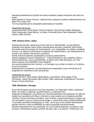 Nosotros presentamos el Cambio de cantos mediante “pasaje concéntrico del centro de 
masa”. 
Italia presentó la “Super Técnica”, habiendo sido sustituido el anterior referente técnico de 
Italia, Prof. Huber Fink. 
Fue muy espectacular la coreografía presentada por Australia. 
Integrantes del equipo: 
Juanjo Hernandez, Ricky Djapic, Pinky Fernández, Heini Kempel, Walter Rodríguez, 
Pablo Valenzuela, Oscar Baruzzi, Ivo Bozic, Fernanda Simari, Saúl Castañeda, Hector 
Oyarzo y Billy Vecchiet. 
1995: Nozawa Onzen, Japón. 
Espectacular formato, desde el punto de vista de un Demostrador, ya que debimos 
presentar ocho figuras, hacer varias comparaciones técnicas y presentar Work-shops. 
Se insistió sobre el concepto de Compensación, con coreografías muy sólidas, excelente 
música, y un altísimo nivel de esquí en algunos de nuestros Demo, que impresionaron al 
mundo y nos valieron menciones y ovaciones. 
Desde entonces estamos considerados uno de los países líderes. 
Nuestra delegación estuvo integrada por : 10 Demostradores y dos suplentes, Dinko y 
Romana Bertoncej, como acompañantes, Ivo Bozic como Jefe del Equipo y el “Oso” 
David, tesorero de la AADIDES, como fotógrafo. 
Los suecos presentaron los “carving”, y un concepto muy similar al nuestro, en lo teórico, 
si no en lo práctico. 
Desilusionaron los italianos, con demostraciones exageradas y poco armónicas en la 
progresión de enseñanza y las comparativas. 
Integrantes del equipo: 
Agustín Neimann, Quito Astete, Martín Bacer, Justy Olivieri, Ricky Djapic, Pinky 
Fernández, Juanjo Hernandez, Billy Vechiet, Pablo Valenzuela, Jorge Barrios, Fernanda 
Simari y Franco D’Antonio. 
1999: Beitöstolen, Noruega. 
Para este Congreso estuvimos muy bien equipados, con Head (skis, botas y bastones,) 
Bolle, con lentes y antiparras, guantes Reusch, y vestimenta Pail. 
Integraron la delegación, por primera vez, dos Demostradores de Snowboard. El Jefe del 
Equipo fue nuevamente Ivo Bozic, contando en esta ocasión con la Asistencia de Billy 
Vecchiet. Fuimos 8 los Demo de Alpino, Joan Jiménez, nuestro Cameraman y amigo, que 
nos acompañó y puso su vehículo para el viaje, y nuevamente Dinko y Romana Bertoncej. 
Yo ya había asumido la Presidencia, en 1997, por lo que, al ser también Demostrador, 
permitió ahorros, si bien la AADIDES se había recuperado económicamente. 
Nuestra presentación fue muy apreciada, así como nuestra esquiada, conceptos y nivel 
de esquí, reforzándose nuestra condición de país Líder, y se basó en: “linked turns: the 
 
