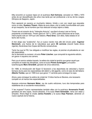 Killy encontró un sucesor digno en el austríaco Karl Schranz, vencedor en 1969 y 1970 
antes de ser descalificado dos años mas tarde por ser profesional, a la luz de los Juegos 
Olímpico de Sapporo, Japón. 
Pero apareció en escena un muchacho italiano, tímido y con voz nasal que esquiaba 
como un dios, Gustavo Thoeni. Atleta de pura clase y de un estilo inconfundible aún para 
el ojo inexperto, fue el hombre que hizo descubir el esquí alpino a Italia. 
Thoeni era el corazón de la “Valangha Azzurra”, que llevó al esquí casi en forma 
prepotente a la televisión. Thoeni ganó en 1971 y 1975, cuatro ediciones de la Copa, 
interrumpido solo en 1974 por otro italiano, Piero Gros. Con ellos, Italia estaba en el 
techo del mundo. 
A tirar abajo esa “avalancha”, fue un sueco nacido mas allá del círculo polar, Ingemar 
Stemmark, una fuerza de la naturaleza que ganó 86 carreras (record hasta ahora 
vigente), llevándose tres Copas del Mundo consecutivas. 
Tanto fue que la FIS, fue obligada a modificar las reglas, al premiar al polivalente en vez 
del especialista. 
Así lo demostró su sucesor, el suizo Peter Lüscher, que conquistó la siguiente edición, 
sin ganar ni siquiera una carrera. 
Pero ya el camino estaba trazado, la esfera de cristal la tendría que ganar aquél que 
competía en todas las disciplinas, como el suizo Pirmin Zurbriggen y el austro-luxemburgués 
Marc Girardelli, ganador de cinco ediciones. 
En 1986, la introducción del Súper G favoreció a los deportistas de velocidad y fueron 
tiempos duros para los especialistas del slalom y del gigante, como el caso de del italiano 
Alberto Tomba, que en 1995 tuvo que ganar 11 carreras para conseguir la copa. 
Ahora, para conseguir la esfera de cristal de 13 kilos hecha en Baviera, era necesario 
competir en al menos tres especialidades. 
Aparece entonces Hermann Maier, rey de cuatro ediciones, tuvo dos temporadas para 
reabilitarse de un accidente motociclístico. 
Y las mujeres? Fueron representadas también ellas con la austríaca Annemarie Proell, 
ganadora de seis copas, record absoluto. O la suiza Vreni Schneider, reina con clase y 
simpatía. Ahora llegó la croata Janica Kostelic y la sueca Anja Paerson, abriendo un 
nuevo capítulo de la historia. 
 