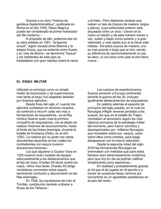 Gracias a su obra “Historia de 
gentibus Septentrionalibus”, publicada en 
Roma en el año 1555, Olaus Magnus 
puede ser considerado el primer historiador 
del Ski moderno.- 
A propósito de ello, podemos leer en 
su obra editada en 1561, “la laponia 
actual”, región situada entre Biasma y la 
estepa fineza, que se extiende entre Auster 
y él, mas de Botnia.- se denomina “Queue” 
y los habitantes de este país se 
trasladaban con gran rapidez sobre la nieve 
y el hielo.- Pero debemos recalcar que 
calzan un tipo de Zuecos de madera, largos 
y planos, cuya extremidad anterior esta 
arqueada como un arco.- Llevan en la 
mano un bastón y de esta manera vienen y 
van, suben y bajan como quieren y a gran 
velocidad, y mas rápido aun si la nieve esta 
helada.- De estos zuecos de madera, uno 
es mas grande o largo que el otro; siendo 
su diferencia de aproximadamente un pie, 
es decir, si uno tiene ocho pies el otro tiene 
nueve.- 
EL ESQUI MILITAR 
Utilizado en principio como un simple 
medio de locomoción y de supervivencia, 
mas tarde el esquí fue adaptado también 
por diversos ejércitos.- 
Desde fines del siglo x1 cuando los 
ejércitos combatían en terrenos nevados, 
se comenzó a recurrir cada ves mas a 
formaciones de esquiadores.- es el Rey 
nórdico Swerre quien crea la primera 
compañía de esquiadores, con el objeto de 
realizar misiones de reconocimiento, hasta 
el limite de las líneas enemigas, durante la 
batalla de Kristiania (Oslo), en el año 
1200.- La historia por su parte nos relata 
abundantes episodios en los cuales los 
combatientes con esquís tuvieron 
actuaciones heroicas.- 
Los que siguieron a Gustav Vasa en 
1522 tuvieron buen cuidado de equipar 
adecuadamente a los destacamentos que 
el hijo de Vasa, Charles XII lanza contra los 
rusos.- Años mas tarde, Charles XII dirige 
verdaderos comandos sobre esquís, 
sembrando confusión y desconcierto en las 
filas enemigas.- 
En 1550, los equitadores de Iván el 
Terrible, contribuirán también a liberar a 
Rusia de los Tártaros.- 
Los cuerpos de expedicionarios 
Suecos enviaron a Europa continental 
durante la guerra de los 30, incluyen 
igualmente destacamentos de esquiadores. 
Es celebre además el episodio de 
principios del siglo pasado, en el cual los 
Noruegos infligen severas perdidas a los 
suecos, los que en la batalla de Trajen, 
combatían al adversario según los más 
clásicos principios de la estrategia militar 
del momento, pero fueron vencidos y 
desorganizados por militares Noruegos, 
que montados sobre sus esquís, caían 
sobre ellos como cohetes, para luego 
desaparecer con la misma velocidad.- 
Desde la segunda mitad del siglo 
XVIII las formaciones Noruegas se 
entrenaban con métodos que para estos 
tiempos eran extremadamente modernos, 
pero que hoy en día se podrían calificar 
simplemente como deportivas.- 
En realidad y probablemente gracias 
al rol que el ski jugaba en él ejercito y a 
través de sucesivas fases, termina por 
convertirse en un agradable pasatiempo en 
el país del norte.- 
 