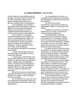 EL ESQUI DEPORTIVO: sus principios 
El esquí deportivo nace efectivamente en 
Noruega.- Aparece en forma embrión ada 
el mismo día del año 1826 en que él 
ejercito noruego decide disolver sus 
gloriosos destacamentos de esquiadores.- 
Los montañeses, en su mayoría 
gente de los valles de Osterdal y Telemark, 
situados al norte y oeste de Kristiania 
(Oslo), y que constituían la columna 
vertebral de estos destacamentos, le 
habían tomado el gusto a estos ejércitos.- 
Así, de retorno a sus hogares, 
continuaran esquiando por el placer de 
hacerlo y naturalmente bien rápido, sus 
hijos y jóvenes parientes los imitaran, 
convirtiéndose los paseos dominicales 
luego en pruebas mas complicadas, 
tratándose de hacer descensos, saltar, 
virar, frenar, evitar obstáculos, 
etc.,demostrando esta gente una habilidad 
sorprendente.- 
¿ Acaso, durante largo tiempo la 
técnica de viraje y la frenada no tomo el 
nombre de Telemark? 
La gente joven, perteneciente a las 
familias más pudientes, con sus esquís se 
mezcla con otros por todos los valles de la 
región, orgullosos de sus habilidades y 
triunfos.- Cuando alcanzan edad para ir a 
escuelas superiores o al liceo Militar de 
Kristiania, llevan con ellos sus esquís, 
sobre los cuales han adquirido gran 
seguridad.- 
Durante los inviernos, los domingos 
y feriados se reúnen con sus amigos en las 
afueras de la ciudad, y sobre sus esquís 
recorren la campiña.- 
Allí, se enfrentan los unos a los otros 
en competencias improvisadas, hechos en 
que hasta entonces solamente habían sido 
espectadores.- 
Los comentarios son muchos.- La 
curiosidad combe rápidamente y aumentan 
los espectadores y concurren otros jóvenes 
para competir.- 
Así nacen las primeras 
competencias, algunas de las cuales son 
organizadas inclusive en los parques de la 
ciudad.- También los comercios comienzan a 
ofrecer esquís en venta y el numero de 
cultores aumente rápidamente.- 
Simultáneamente comienzan 
también los suecos y lapones a realizar 
juntas deportivas.- Uno de ellos, llamado 
Lards Tourda, paso a la historia ganando 
una carrera sobre 220 Kilómetros, haciendo 
el recorrido en 21 hs y 22 minutos, tiempo 
excepcional, teniendo en cuenta la técnica 
todavía primitiva de esa época.- 
De todas maneras, la practica del ski 
se limitaba a los países nórdicos, salvo dos 
excepciones: un pequeño territorio situado 
sobre los limites de Austria y Yugoslavia, 
llamado el “Ducato de Krain”, y en el oeste 
de Estados Unidos de Norte America, mas 
concretamente en la zona de California. 
Sin embargo fue por pura casualidad 
que apareció en el Ducato de Krain.- Dos 
siglos antes, los expedicionarios suecos 
que participaron en la guerra de los 30 
años, habían simplemente dejado sus 
esquís al regresar a Suecia.- Los paisanos 
de lugar los encontraron y se divirtieron con 
ellos, exactamente como lo hicieron mas 
tarde los Noruegos de Osteral y Telemark.- 
Entre los dos fenómenos no hay 
ninguna otra conexión y la practica en Krain 
quedo aislada, y asimismo la introducción 
del esquí en la Europa Continental, 
tampoco esta ligada a los conocimientos de 
este pequeño Ducato montañés.- 
 