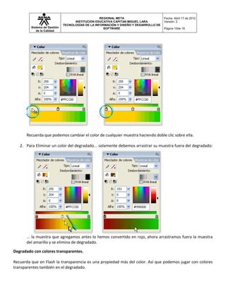 REGIONAL META                       Fecha: Abril 17 de 2012
                                    INSTITUCION EDUCATIVA CAPITAN MIGUEL LARA          Versión: 2
                              TECNOLOGÍAS DE LA INFORMACIÓN Y DISEÑO Y DESARROLLO DE
         Sistema de Gestión                          SOFTWARE                          Página 10de 16
            de la Calidad




      ... aparecerá una nueva muestra.

      Recuerda que podemos cambiar el color de cualquier muestra haciendo doble clic sobre ella.

   2. Para Eliminar un color del degradado... solamente debemos arrastrar su muestra fuera del degradado:




      ... la muestra que agregamos antes lo hemos convertido en rojo, ahora arrastramos fuera la muestra
      del amarillo y se elimina de degradado.

Degradado con colores transparentes.

Recuerda que en Flash la transparencia es una propiedad más del color. Así que podemos jugar con colores
transparentes también en el degradado.
 