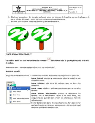 REGIONAL META                       Fecha: Abril 17 de 2012
                                    INSTITUCION EDUCATIVA CAPITAN MIGUEL LARA          Versión: 2
                              TECNOLOGÍAS DE LA INFORMACIÓN Y DISEÑO Y DESARROLLO DE
         Sistema de Gestión                          SOFTWARE                          Página 3de 16
            de la Calidad


   2. Elegimos las opciones del borrador pulsando sobre los botones de la paleta que se despliega en la
      parte inferior del panel .... estas opciones las veremos inmediatamente...
   3. Picamos y arrastramos sobre la superficie que queremos borrar.




TRUCO: BORRAR TODO DE GOLPE


Si hacemos doble clic en la herramienta de Borrador           borraremos todo lo que haya dibujado en el área
de trabajo.

No te preocupes... siempre puedes volver atrás con un Control+Z.

Modos de borrado

Al igual que el Bote de Pintura, la herramienta Borrador dispone de varias opciones de ejecución.
                                    Borrar Normal: picamos y arrastramos sobre la superficie que
                                    queremos borrar.
                                    Borrar Rellenos: sólo borra los rellenos pero no borra los
                                    contornos.
                                    Borrar Líneas: sólo borra las líneas o contornos pero no borra los
                                    rellenos.
                                    Borrar Rellenos Seleccionados: primero se seleccionan los
                                    rellenos con la herramienta Flecha y, de este modo, nos
                                    aseguramos de que sólo se borrarán los rellenos que han sido
                                    seleccionados.
                                    Borrar Dentro: sólo borra dentro del contorno. Para determinar
                                    cual es el contorno, tenemos que empezar a borrar dentro del
                                    contorno que delimitara el borrado.
 