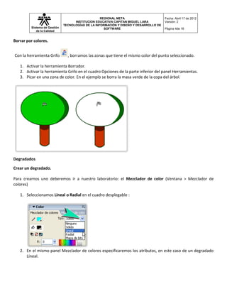 REGIONAL META                       Fecha: Abril 17 de 2012
                                    INSTITUCION EDUCATIVA CAPITAN MIGUEL LARA          Versión: 2
                              TECNOLOGÍAS DE LA INFORMACIÓN Y DISEÑO Y DESARROLLO DE
         Sistema de Gestión                          SOFTWARE                          Página 4de 16
            de la Calidad


Borrar por colores.


Con la herramienta Grifo        , borramos las zonas que tiene el mismo color del punto seleccionado.

   1. Activar la herramienta Borrador.
   2. Activar la herramienta Grifo en el cuadro Opciones de la parte inferior del panel Herramientas.
   3. Picar en una zona de color. En el ejemplo se borra la masa verde de la copa del árbol.




Degradados

Crear un degradado.

Para crearnos uno deberemos ir a nuestro laboratorio: el Mezclador de color (Ventana > Mezclador de
colores)

   1. Seleccionamos Lineal o Radial en el cuadro desplegable :




   2. En el mismo panel Mezclador de colores especificaremos los atributos, en este caso de un degradado
      Lineal.
 