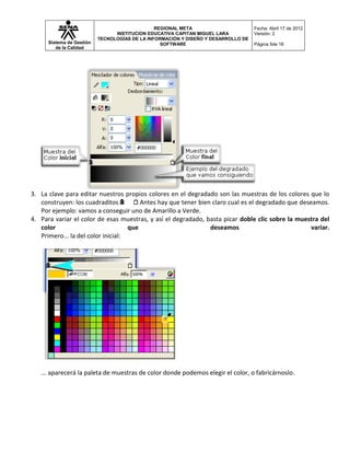 REGIONAL META                       Fecha: Abril 17 de 2012
                                 INSTITUCION EDUCATIVA CAPITAN MIGUEL LARA          Versión: 2
                           TECNOLOGÍAS DE LA INFORMACIÓN Y DISEÑO Y DESARROLLO DE
      Sistema de Gestión                          SOFTWARE                          Página 5de 16
         de la Calidad




3. La clave para editar nuestros propios colores en el degradado son las muestras de los colores que lo
   construyen: los cuadraditos          Antes hay que tener bien claro cual es el degradado que deseamos.
   Por ejemplo: vamos a conseguir uno de Amarillo a Verde.
4. Para variar el color de esas muestras, y así el degradado, basta picar doble clic sobre la muestra del
   color                            que                         deseamos                            variar.
   Primero... la del color inicial:




   ... aparecerá la paleta de muestras de color donde podemos elegir el color, o fabricárnoslo.
 