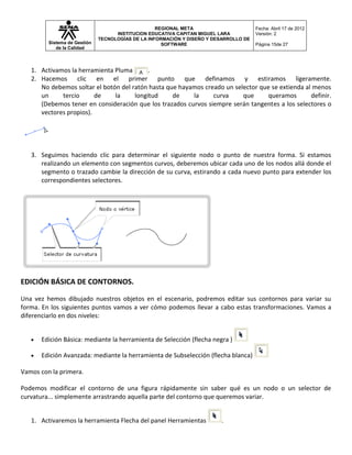 REGIONAL META                       Fecha: Abril 17 de 2012
                                    INSTITUCION EDUCATIVA CAPITAN MIGUEL LARA          Versión: 2
                              TECNOLOGÍAS DE LA INFORMACIÓN Y DISEÑO Y DESARROLLO DE
         Sistema de Gestión                          SOFTWARE                          Página 15de 27
            de la Calidad



   1. Activamos la herramienta Pluma       .
   2. Hacemos clic en el primer punto que definamos y estiramos ligeramente.
      No debemos soltar el botón del ratón hasta que hayamos creado un selector que se extienda al menos
      un     tercio      de    la     longitud     de    la     curva     que      queramos       definir.
      (Debemos tener en consideración que los trazados curvos siempre serán tangentes a los selectores o
      vectores propios).




   3. Seguimos haciendo clic para determinar el siguiente nodo o punto de nuestra forma. Si estamos
      realizando un elemento con segmentos curvos, deberemos ubicar cada uno de los nodos allá donde el
      segmento o trazado cambie la dirección de su curva, estirando a cada nuevo punto para extender los
      correspondientes selectores.




EDICIÓN BÁSICA DE CONTORNOS.

Una vez hemos dibujado nuestros objetos en el escenario, podremos editar sus contornos para variar su
forma. En los siguientes puntos vamos a ver cómo podemos llevar a cabo estas transformaciones. Vamos a
diferenciarlo en dos niveles:


      Edición Básica: mediante la herramienta de Selección (flecha negra )

      Edición Avanzada: mediante la herramienta de Subselección (flecha blanca)

Vamos con la primera.

Podemos modificar el contorno de una figura rápidamente sin saber qué es un nodo o un selector de
curvatura... simplemente arrastrando aquella parte del contorno que queremos variar.


   1. Activaremos la herramienta Flecha del panel Herramientas           .
 