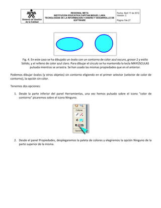 REGIONAL META                       Fecha: Abril 17 de 2012
                                   INSTITUCION EDUCATIVA CAPITAN MIGUEL LARA          Versión: 2
                             TECNOLOGÍAS DE LA INFORMACIÓN Y DISEÑO Y DESARROLLO DE
        Sistema de Gestión                          SOFTWARE                          Página 7de 27
           de la Calidad




         Fig. 4. En este caso se ha dibujado un óvalo con un contorno de color azul oscuro, grosor 2 y estilo
        Sólido, y el relleno de color azul claro. Para dibujar el círculo se ha mantenido la tecla MAYÚSCULAS
                pulsada mientras se arrastra. Se han usado las mismas propiedades que en el anterior.

Podemos dibujar óvalos (y otros objetos) sin contorno eligiendo en el primer selector (selector de color de
contorno), la opción sin color.

Tenemos dos opciones:

  1. Desde la parte inferior del panel Herramientas, una vez hemos pulsado sobre el icono "color de
     contorno" picaremos sobre el icono Ninguno.




  2. Desde el panel Propiedades, desplegaremos la paleta de colores y elegiremos la opción Ninguno de la
     parte superior de la misma.
 