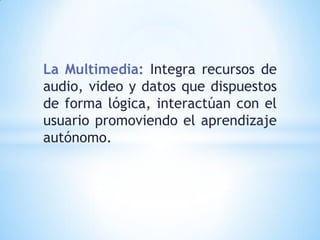 La Multimedia: Integra recursos de
audio, video y datos que dispuestos
de forma lógica, interactúan con el
usuario promoviendo el aprendizaje
autónomo.

 