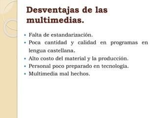 Desventajas de las
multimedias.
 Falta de estandarización.
 Poca cantidad y calidad en programas en
lengua castellana.
 Alto costo del material y la producción.
 Personal poco preparado en tecnología.
 Multimedia mal hechos.
 