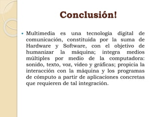 Conclusión!
 Multimedia es una tecnología digital de
comunicación, constituida por la suma de
Hardware y Software, con el objetivo de
humanizar la máquina; integra medios
múltiples por medio de la computadora:
sonido, texto, voz, video y gráficas; propicia la
interacción con la máquina y los programas
de cómputo a partir de aplicaciones concretas
que requieren de tal integración.
 