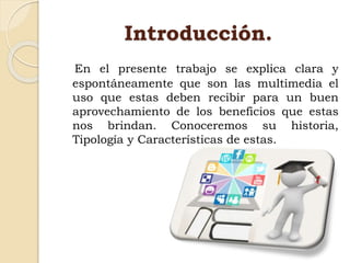 Introducción.
En el presente trabajo se explica clara y
espontáneamente que son las multimedia el
uso que estas deben recibir para un buen
aprovechamiento de los beneficios que estas
nos brindan. Conoceremos su historia,
Tipología y Características de estas.
 