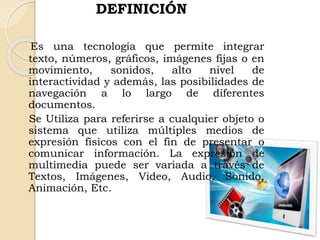 DEFINICIÓN
Es una tecnología que permite integrar
texto, números, gráficos, imágenes fijas o en
movimiento, sonidos, alto nivel de
interactividad y además, las posibilidades de
navegación a lo largo de diferentes
documentos.
Se Utiliza para referirse a cualquier objeto o
sistema que utiliza múltiples medios de
expresión físicos con el fin de presentar o
comunicar información. La expresión de
multimedia puede ser variada a través de
Textos, Imágenes, Video, Audio, Sonido,
Animación, Etc.
 