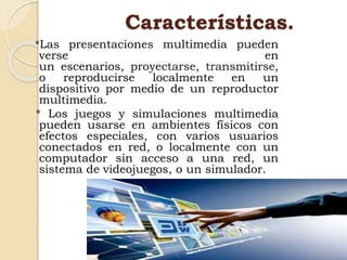 Características.
*Las presentaciones multimedia pueden
verse en
un escenarios, proyectarse, transmitirse,
o reproducirse localmente en un
dispositivo por medio de un reproductor
multimedia.
* Los juegos y simulaciones multimedia
pueden usarse en ambientes físicos con
efectos especiales, con varios usuarios
conectados en red, o localmente con un
computador sin acceso a una red, un
sistema de videojuegos, o un simulador.
 