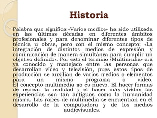 Historia
Palabra que significa «Varios medios» ha sido utilizada
en las últimas décadas en diferentes ámbitos
profesionales y para denominar diferentes tipos de
técnica u obras, pero con el mismo concepto: «La
integración de distintos medios de expresión y
comunicación de manera simultánea para cumplir un
objetivo definido». Por esto el término «Multimedia» era
ya conocido y manejado entre las personas que
desarrollan video y televisión, pues estos tipos de
producción se auxilian de varios medios o elementos
para un mismo programa o vídeo.
El concepto multimedia no es nuevo. El hacer formas
de recrear la realidad y el hacer más vividas las
experiencias son tan antiguos como la humanidad
misma. Las raíces de multimedia se encuentran en el
desarrollo de la computadora y de los medios
audiovisuales.
 