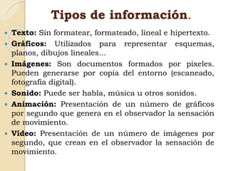 Tipos de información.
 Texto: Sin formatear, formateado, lineal e hipertexto.
 Gráficos: Utilizados para representar esquemas,
planos, dibujos lineales...
 Imágenes: Son documentos formados por píxeles.
Pueden generarse por copia del entorno (escaneado,
fotografía digital).
 Sonido: Puede ser habla, música u otros sonidos.
 Animación: Presentación de un número de gráficos
por segundo que genera en el observador la sensación
de movimiento.
 Vídeo: Presentación de un número de imágenes por
segundo, que crean en el observador la sensación de
movimiento.
 