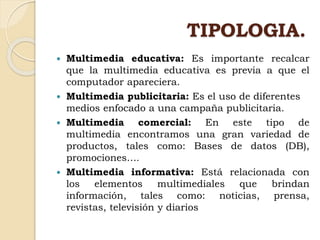TIPOLOGIA.
 Multimedia educativa: Es importante recalcar
que la multimedia educativa es previa a que el
computador apareciera.
 Multimedia publicitaria: Es el uso de diferentes
medios enfocado a una campaña publicitaria.
 Multimedia comercial: En este tipo de
multimedia encontramos una gran variedad de
productos, tales como: Bases de datos (DB),
promociones….
 Multimedia informativa: Está relacionada con
los elementos multimediales que brindan
información, tales como: noticias, prensa,
revistas, televisión y diarios
 