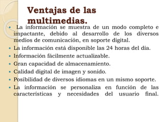 Ventajas de las
multimedias.
 La información se muestra de un modo completo e
impactante, debido al desarrollo de los diversos
medios de comunicación, en soporte digital.
 La información está disponible las 24 horas del día.
 Información fácilmente actualizable.
 Gran capacidad de almacenamiento.
 Calidad digital de imagen y sonido.
 Posibilidad de diversos idiomas en un mismo soporte.
 La información se personaliza en función de las
características y necesidades del usuario final.
 