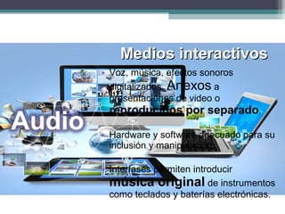 Medios interactivosMedios interactivos
• Voz, música, efectos sonoros
digitalizados. Anexos a
presentaciones de video o
reproducidos por separado.
• Hardware y software adecuado para su
inclusión y manipulación.
• Interfases permiten introducir
música original de instrumentos
como teclados y baterías electrónicas.
 