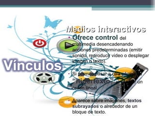 Medios interactivosMedios interactivos
• Ofrece control del
multimedia desencadenando
acciones predeterminadas (emitir
sonido, reproducir video o desplegar
imagen o texto).
• Si permite pasar a otra página es
“hipertexto” sin seguir un
orden lineal.
• Aparece sobre imágenes, textos
subrayados o alrededor de un
bloque de texto.
 