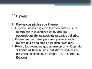 Tarea:Tarea:
1. Revisa dos páginas de Internet.
2. Observa como eligieron los elementos que la
componen y si tomaron en cuenta las
necesidades de los posibles usuarios del sitio.
3. Diseña un diagrama para una presentación
multimedia de tu sitio de Internet personal.
4. Revisa los ejemplos que aparecen en el Capítulo
10 “Medios Interactivos” del libro “Producción
de video, disciplinas y técnicas”, de Thomas D.
Burrows.
 
