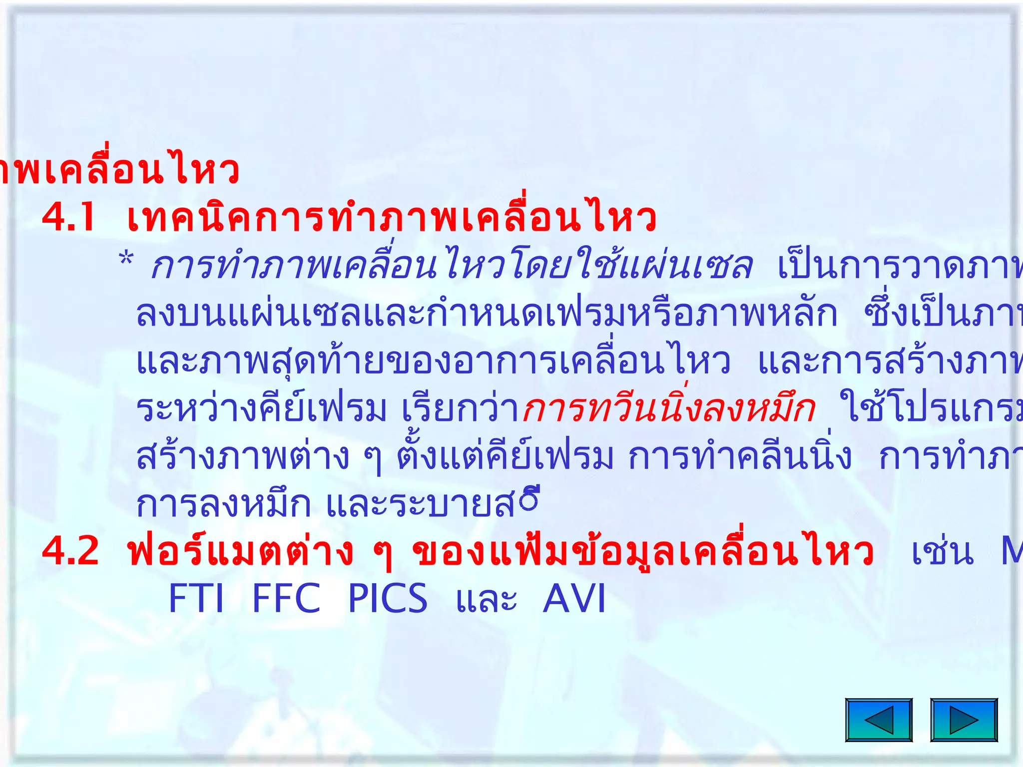 าพเคลื่อ นไหว
4.1 เทคนิค การทำา ภาพเคลื่อ นไหว
* การทำาภาพเคลื่อนไหวโดยใช้แผ่นเซล เป็นการวาดภาพ
ลงบนแผ่นเซลและกำาหนดเฟรมหรือภาพหลัก ซึงเป็นภาพ
่
และภาพสุดท้ายของอาการเคลื่อนไหว และการสร้างภาพ
ระหว่างคียเฟรม เรียกว่าการทวีนนิงลงหมึก ใช้โปรแกรม
์
่
สร้างภาพต่าง ๆ ตั้งแต่คีย์เฟรม การทำาคลีนนิ่ง การทำาภา
การลงหมึก และระบายสีี
4.2 ฟอร์แ มตต่า ง ๆ ของแฟ้ม ข้อ มูล เคลื่อ นไหว เช่น M
FTI FFC PICS และ AVI

 