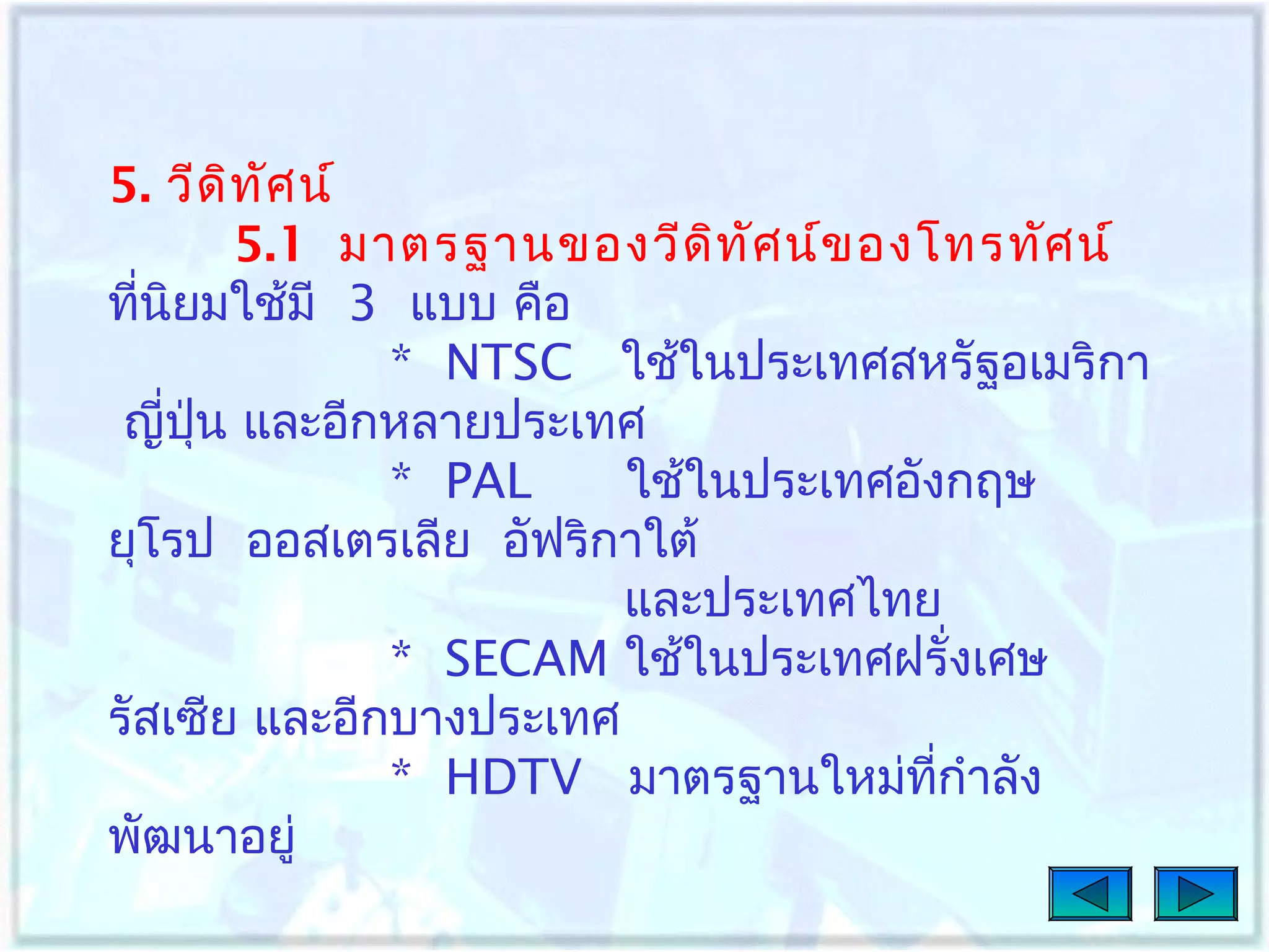 5. วีด ิท ศ น์
ั
5.1 มาตรฐานของวีด ท ัศ น์ข องโทรทัศ น์
ิ
ทีนิยมใช้มี 3 แบบ คือ
่
* NTSC ใช้ในประเทศสหรัฐอเมริกา
ญี่ปุ่น และอีกหลายประเทศ
* PAL
ใช้ในประเทศอังกฤษ
ยุโรป ออสเตรเลีย อัฟริกาใต้
และประเทศไทย
* SECAM ใช้ในประเทศฝรั่งเศษ
รัสเซีย และอีกบางประเทศ
* HDTV มาตรฐานใหม่ทกำาลัง
ี่
พัฒนาอยู่

 