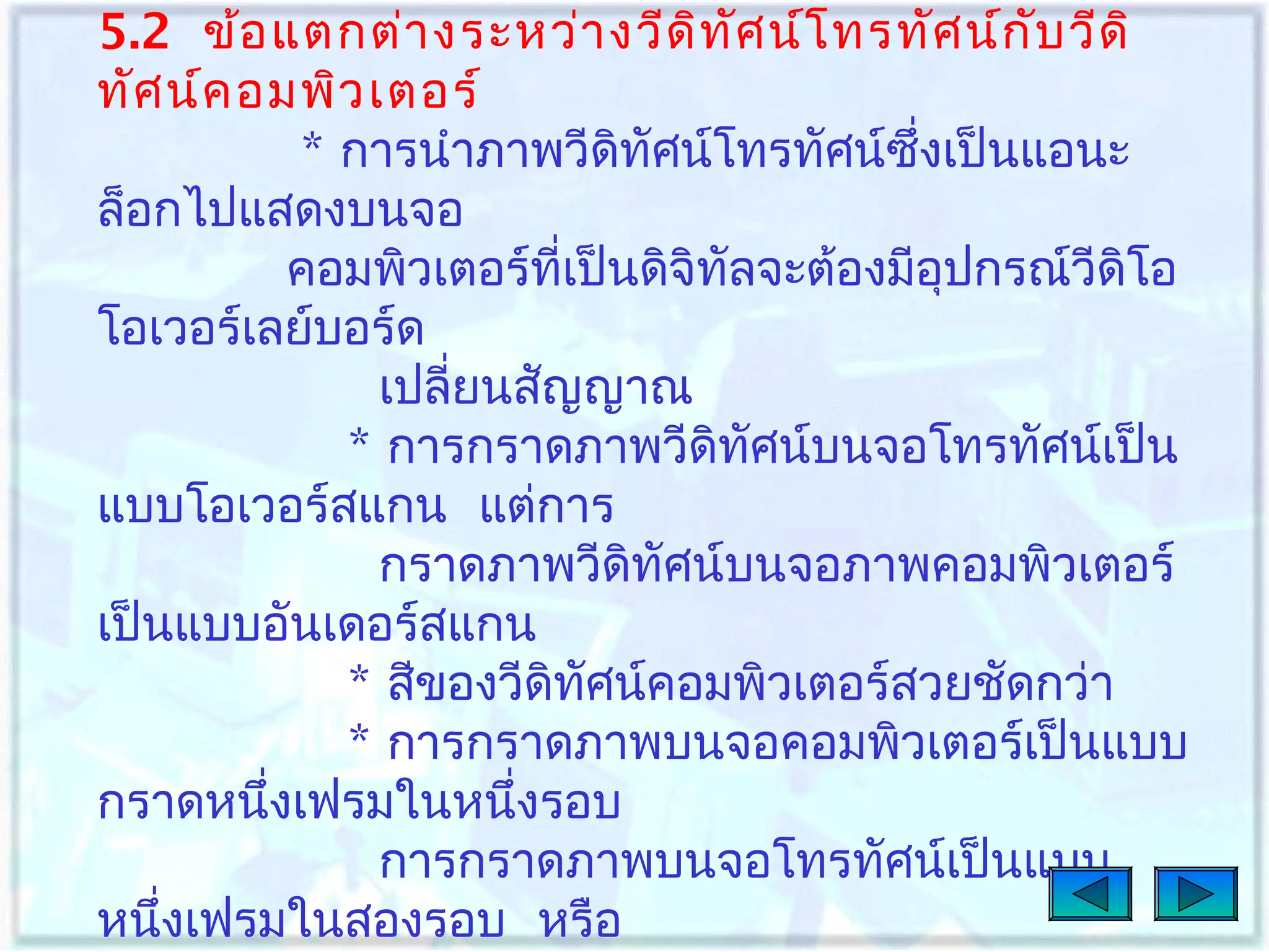 5.2 ข้อ แตกต่า งระหว่า งวีด ิท ศ น์โ ทรทัศ น์ก ับ วีด ิ
ั
ทัศ น์ค อมพิว เตอร์
* การนำาภาพวีดทัศน์โทรทัศน์ซงเป็นแอนะ
ิ
ึ่
ล็อกไปแสดงบนจอ
คอมพิวเตอร์ที่เป็นดิจิทัลจะต้องมีอุปกรณ์วีดิโอ
โอเวอร์เลย์บอร์ด
เปลี่ยนสัญญาณ
* การกราดภาพวีดิทศน์บนจอโทรทัศน์เป็น
ั
แบบโอเวอร์สแกน แต่การ
กราดภาพวีดิทัศน์บนจอภาพคอมพิวเตอร์
เป็นแบบอันเดอร์สแกน
* สีของวีดิทศน์คอมพิวเตอร์สวยชัดกว่า
ั
* การกราดภาพบนจอคอมพิวเตอร์เป็นแบบ
กราดหนึงเฟรมในหนึงรอบ
่
่
การกราดภาพบนจอโทรทัศน์เป็นแบบ
หนึงเฟรมในสองรอบ หรือ
่

 