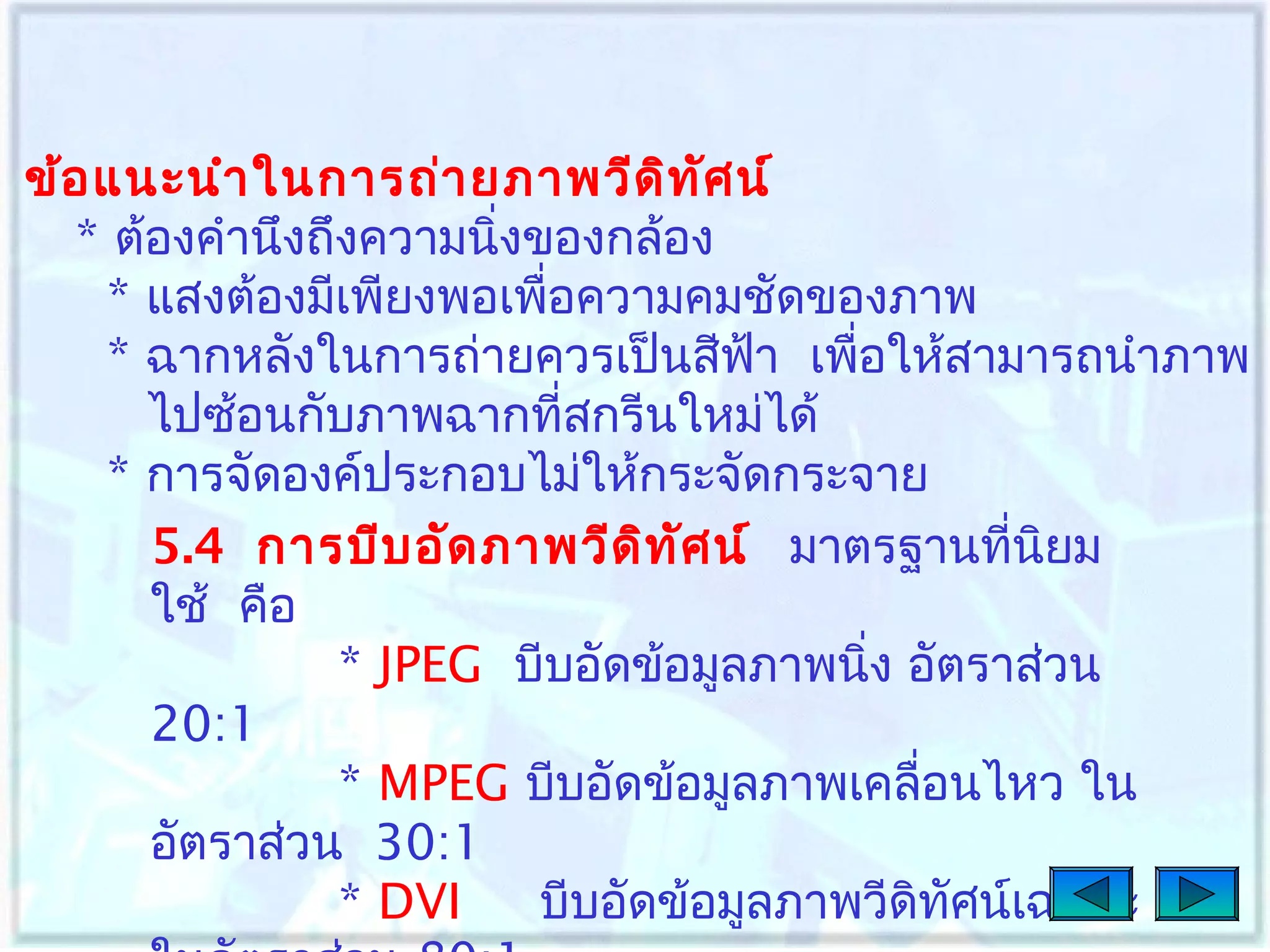 ข้อ แนะนำา ในการถ่า ยภาพวีด ิท ศ น์
ั
* ต้องคำานึงถึงความนิงของกล้อง
่
* แสงต้องมีเพียงพอเพือความคมชัดของภาพ
่
* ฉากหลังในการถ่ายควรเป็นสีฟา เพือให้สามารถนำาภาพ
้
่
ไปซ้อนกับภาพฉากที่สกรีนใหม่ได้
* การจัดองค์ประกอบไม่ให้กระจัดกระจาย
5.4 การบีบ อัด ภาพวีด ิท ศ น์ มาตรฐานที่นยม
ั
ิ
ใช้ คือ
* JPEG บีบอัดข้อมูลภาพนิง อัตราส่วน
่
20:1
* MPEG บีบอัดข้อมูลภาพเคลื่อนไหว ใน
อัตราส่วน 30:1
* DVI
บีบอัดข้อมูลภาพวีดิทศน์เฉพาะ
ั

 